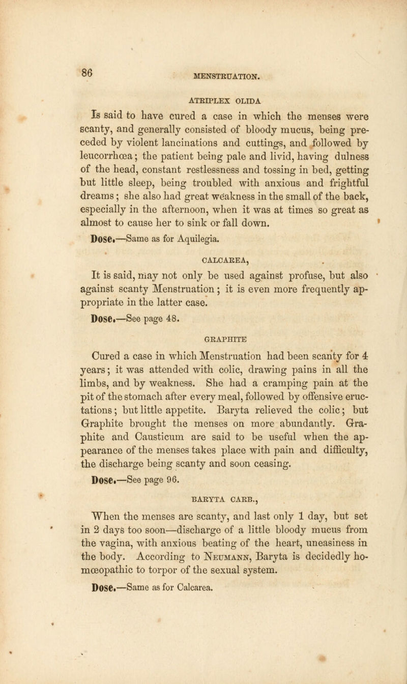 MENSTRUATION. ATRIPLEX OLIDA Is said to have cured a case in which the menses were scanty, and generally consisted of bloody mucus, being pre- ceded by violent lancinations and cuttings, and followed by leucorrhoea; the patient being pale and livid, having dulness of the head, constant restlessness and tossing in bed, getting but little sleep, being troubled with anxious and frightful dreams; she also had great weakness in the small of the back, especially in the afternoon, when it was at times so great as almost to cause her to sink or fall down. Dose*—Same as for Aquilegia. CALCAREA, It is said, may not only be used against profuse, but also against scanty Menstruation; it is even more frequently ap- propriate in the latter case. D0S6t—See page 48. GRAPHITE Cured a case in which Menstruation had been scanty for 4: years; it was attended with colic, drawing pains in all the limbs, and by weakness. She had a cramping pain at the pit of the stomach after every meal, followed by offensive eruc- tations ; but little appetite. Baryta relieved the colic; but Graphite brought the menses on more abundantly. Gra- phite and Causticum are said to be useful when the ap- pearance of the menses takes place with pain and difficulty, the discharge being scanty and soon ceasing. Dose*—See page 96. BARYTA CARP,., When the menses are scanty, and last only 1 day, but set in 2 days too soon—discharge of a little bloody mucus from the vagina, with anxious beating of the heart, uneasiness in the bodj-. According to Neumann, Baryta is decidedly ho- moeopathic to torpor of the sexual system.