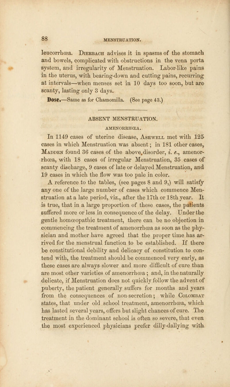 leucorrhoea. Dierbach advises it in spasms of the stomach and bowels, complicated with obstructions in the vena porta system, and irregularity of Menstruation. Labor-like pains in the uterus, with bearing-down and cutting pains, recurring at intervals—when menses set in 10 days too soon, but are scanty, lasting only 3 days. DoSC*—Same as for Chamomilla. (See page 43.) ABSENT MENSTRUATION. AMENORRHEA. In 1149 cases of uterine disease, Ashwell met with 125> cases in which Menstruation was absent; in 181 other cases, Madden found 36 cases of the above,disorder, i. e., amenor- rhea, with 18 cases of irregular Menstruation, 35 cases of scanty discharge, 9 cases of late or delayed Menstruation, and 19 cases in which the flow was too pale in color. A reference to the tables, (see pages 8 and 9,) will satisfy any one of the large number of cases which commence Men- struation at a late period, viz., after the 17th or 18th year. It is true, that in a large proportion of these cases, the patients suffered more or less in consequence of the delay. Under the gentle homoeopathic treatment, there can be no objection in commencing the treatment of amenorrhoea as soon as the phy- sician and mother have agreed that the proper time has ar- rived for the menstrual function to be established. If there be constitutional debility and delicacy of constitution to con- tend with, the treatment should be commenced very early, as these cases are always slower and more difficult of cure than are most other varieties of amenorrhoea ; and, in the naturally delicate, if Menstruation does not quickly follow the advent of puberty, the patient generally suffers for months and years from the consequences of non-secretion; while Colombat states, that under old school treatment, amenorrhoea, which has lasted several years, offers but slight chances of cure. The treatment in the dominant school is often so severe, that even the most experienced physicians prefer dilly-dallying wTith