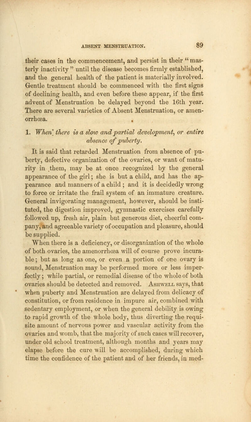 their cases in the commencement, and persist in their  mas- terly inactivity  until the disease becomes firmly established, and the general health of the patient is materially involved. Gentle treatment should be commenced with the first signs of declining health, and even before these appear, if the first advent of Menstruation be delayed beyond the 16th year. There are several varieties of Absent Menstruation, or amen- orrhcea. 1. When] there is a slow and partial development, or entire absence of puberty. It is said that retarded Menstruation from absence of pu- berty, defective organization of the ovaries, or want of matu- rity in ^them, may be at once recognized by the general appearance of the girl; she is but a child, and has the ap- pearance and manners of a child ; and it is decidedly wrong to force or irritate the frail system of an immature creature. General invigorating management, however, should be insti- tuted, the digestion improved, gymnastic exercises carefully followed up, fresh air, plain but generous diet, cheerful com- pany, and agreeable variety of occupation and pleasure, should be supplied. When there is a deficiency, or disorganization of the whole of both ovaries, the amenorrhcea will of course prove incura- ble; but as long as one, or even a portion of one ovary is sound, Menstruation may be performed more or less imper- fectly; while partial, or remedial disease of the whole of both ovaries should be detected and removed. Asiiwell says, that when puberty and Menstruation are delayed from delicacy of constitution, or from residence in impure air, combined with sedentary employment, or when the general debility is owing to rapid growth of the whole body, thus diverting the requi- site amount of nervous power and vascular activity from the ovaries and womb, that the majority of such cases will recover, under old school treatment, although months and years may elapse before the cure will be accomplished, during which time the confidence of the patient and of her friends, in med-
