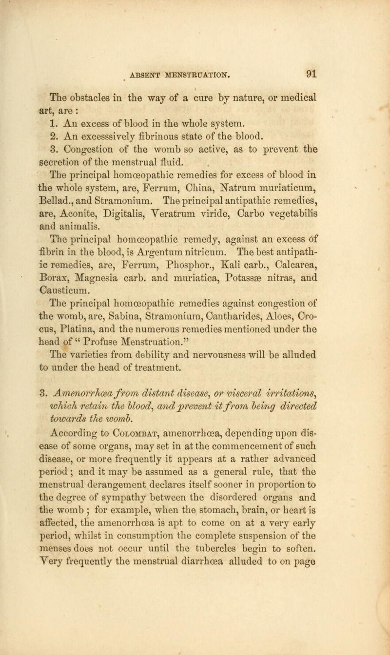 The obstacles in the way of a cure by nature, or medical art, are: 1. An excess of blood in the whole system. 2. An excesssively fibrinous state of the blood. 3. Congestion of the womb so active, as to prevent the secretion of the menstrual fluid. The principal homoeopathic remedies for excess of blood in the whole system, are, Ferrum, China, Natrum muriaticum, Bellad., and Stramonium. The principal antipathic remedies, are, Aconite, Digitalis, Veratrum viride, Carbo vegetabilis and animalis. The principal homoeopathic remedy, against an excess of fibrin in the blood, is Argentum nitricum. The best antipath- ic remedies, are, Ferrum, Phosphor., Kali carb., Calcarea, Borax, Magnesia carb. and muriatica, Potassse nitras, and Causticum. The principal homoeopathic remedies against congestion of the womb, are, Sabina, Stramonium, Cantharides, Aloes, Cro- cus, Platina, and the numerous remedies mentioned under the head of  Profuse Menstruation. The varieties from debility and nervousness will be alluded to under the head of treatment. 3. Amenorrhea from distant disease, or visceral irritations, which retain the blood, and prevent it from being directed towards the womb. According to Colombat, amenorrhoea, depending upon dis- ease of some organs, may set in at the commencement of such disease, or more frequently it appears at a rather advanced period; and it may be assumed as a general rule, that the menstrual derangement declares itself sooner in proportion to the degree of sympathy between the disordered organs and the womb ; for example, when the stomach, brain, or heart is affected, the amenorrhoea is apt to come on at a very early period, whilst in consumption the complete suspension of the menses does not occur until the tubercles begin to soften. Yery frequently the menstrual diarrhoea alluded to on page