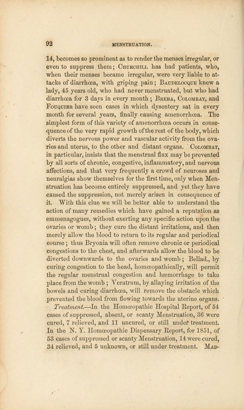 14, becomes so prominent as to render the menses irregular, or even to suppress them; Churchill has had patients, who, when their menses became irregular, were very liable to at- tacks of diarrhoea, with griping pain; Baudelocque knew a lady, 45 years old, who had never menstruated, but who had diarrhoea for 3 days in every month ; Brera, Colombat, and Fouquier have seen cases in which dysentery sat in every month for several years, finally causing amenorrhcea. The simplest form of this variety of amenorrhcea occurs in conse- quence of the very rapid growth of the rest of the body, which diverts the nervous power and vascular activity from the ova- ries and uterus, to the other and distant organs. ' Colombat, in particular, insists that the menstrual flux may be prevented by all sorts of chronic, congestive, inflammatory, and nervous affections, and that very frequently a crowd of neuroses and neuralgias show themselves for the first time, only when Men- struation has become entirely suppressed, and yet they have caused the suppression, not merely arisen in consequence of it. With this clue we will be better able to understand the action of many remedies which have gained a reputation as emmenagogues, without exerting any specific action upon the ovaries or womb; they cure the distant irritations, and then merely allow the blood to return to its regular and periodical course ; thus Bryonia will often remove chronic or periodical congestions to the chest, and afterwards allow the blood to be diverted downwards to the ovaries and womb; Bellad., by curing congestion to the head, homoeopathically, will permit the regular menstrual congestion and haemorrhage to take place from the womb ; Veratrum, by allaying irritation of the bowels and curing diarrhoea, will remove the obstacle which prevented the blood from flowing towards the uterine organs. Treatment.—In the Homoeopathic Hospital Eeport, of 54 cases of suppressed, absent, or scanty Menstruation, 36 were cured, 7 relieved, and 11 uncured, or still under treatment. In the 1ST. Y. Homoeopathic Dispensary Report, for 1851, of 53 cases of suppressed or scanty Menstruation, 14 were cured, 34 relieved, and 5 unknown, or still under treatment. Mad-