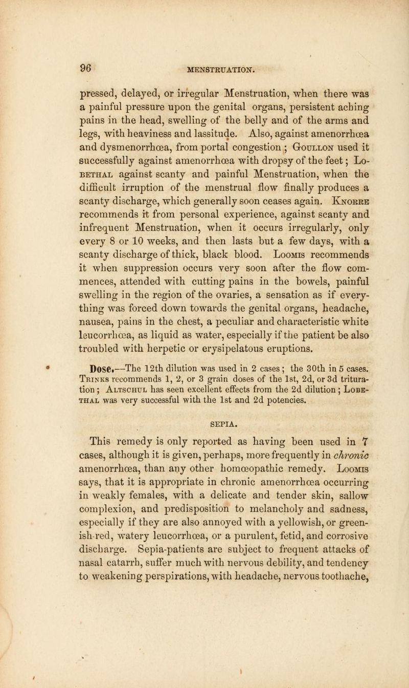 pressed, delayed, or irregular Menstruation, when there was a painful pressure upon the genital organs, persistent aching pains in the head, swelling of the belly and of the arms and legs, with heaviness and lassitude. Also, against amenorrhoea and dysmenorrhea, from portal congestion ; Goullon used it successfully against amenorrhoea with dropsy of the feet; Lo- bethal against scanty and painful Menstruation, when the difficult irruption of the menstrual flow finally produces a scanty discharge, which generally soon ceases again. Knorre recommends it from personal experience, against scanty and infrequent Menstruation, when it occurs irregularly, only every 8 or 10 weeks, and then lasts but a few days, with a scanty discharge of thick, black blood. Loomis recommends it when suppression occurs very soon after the flow com- mences, attended with cutting pains in the bowels, painful swelling in the region of the ovaries, a sensation as if every- thing was forced down towards the genital organs, headache, nausea, pains in the chest, a peculiar and characteristic white leucorrhcea, as liquid as water, especially if the patient be also troubled with herpetic or erysipelatous eruptions. Dose»—The 12th dilution was used in 2 cases; the 30th in 5 cases. Trinks recommends 1, 2, or 3 grain doses of the 1st, 2d, or 3d tritura- tion ; Altschul has seen excellent effects from the 2d dilution; Lobe- thal was very successful with the 1st and 2d potencies. SEPIA. This remedy is only reported as having been used in 7 cases, although it is given, perhaps, more frequently in chronic amenorrhoea, than any other homoeopathic remedy. Loomis says, that it is appropriate in chronic amenorrhoea occurring in weakly females, with a delicate and tender skin, sallow complexion, and predisposition to melancholy and sadness, especially if they are also annoyed with a yellowish, or green- ish-red, watery leucorrhoea, or a purulent, fetid, and corrosive discharge. Sepia-patients are subject to frequent attacks of nasal catarrh, suffer much with nervous debility, and tendency to weakening perspirations, with headache, nervous toothache,