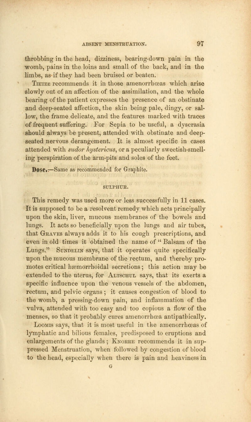 throbbing in the head, dizziness, bearing-down pain in the womb, pains in the loins and small of the back, and in the limbs, as if they had been bruised or beaten. Tietze recommends it in those amenorrhceas which arise slowly out of an affection of the assimilation, and the whole bearing of the patient expresses the presence of an obstinate and deep-seated affection, the skin being pale, dingy, or sal- low, the frame delicate, and the features marked with traces of frequent suffering. For Sepia to be useful, a dyscrasia should always be present, attended with obstinate and deep- seated nervous derangement. It is almost specific in cases attended with sudor hystericus, or a peculiarly sweetish-smell- ing perspiration of the arm-pits and soles of the feet. Dose*—Same as recommended for Graphite. SULPHUR. This remedy was used more or less successfully in 11 cases. It is supposed to be a resolvent remedy which acts principally upon the skin, liver, mucous membranes of the bowels and lungs. It acts so beneficially upon the lungs and air tubes, that Graves always adds it to his cough prescriptions, and even in old times it obtained the name of  Balsam of the Lungs. Sundelin says, that it operates quite specifically upon the mucous membrane of the rectum, and thereby pro- motes critical hemorrhoidal secretions; this action may be extended to the uterus, for Altschul says, that its exerts a specific influence upon the venous vessels of the abdomen, rectum, and pelvic organs ; it causes congestion of blood to the womb, a pressing-down pain, and inflammation of the vulva, attended with too easy and too copious a flow of the menses, so that it probably cures amenorrhcea antipathically. Loomis says, that it is most useful in the amenorrhceas of lymphatic and bilious females, predisposed to eruptions and enlargements of the glands ; Knorre recommends it in sup- pressed Menstruation, when followed by congestion of blood to the head, especially when there is pain and heaviness in G