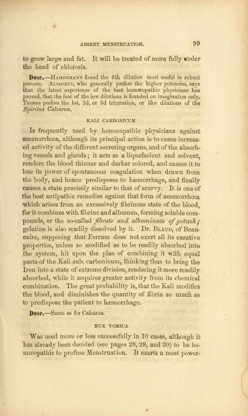 to grow large and fat. It will be treated of more fully under the head of chlorosis. Dose*—Hahnemann found the 6th dilution most useful in robust persons. Altschul, who generally prefers the higher potencies, says that the latest experience of the best homoeopathic physicians has proved, that the fear of the low dilutions is founded on imagination only. Trinks prefers the 1st, 2d, or 3d trituration, or like dilutions of the Spiritus Calcarece. KALI CARBONICUM Is frequently used by homoeopathic physicians against amenorrhea, although its principal action is to cause increas- ed activity of the different secreting organs, and of the absorb- ing vessels and glands; it acts as a liquefacient and solvent, renders the blood thinner and darker colored, and causes it to lose its power of spontaneous coagulation when drawn from the body, and hence predisposes to haemorrhage, and finally causes a state precisely similar to that of scurvy. It is one of the best antipathic remedies against that form of amenorrhcea which arises from an excessively fibrinous state of the blood, for it combines with fibrine and albumen, forming soluble com- pounds, or the so-called fibrate and albuminate of potash; gelatine is also readily dissolved by it. Dr. Blatjd, of Beau- caire, supposing that Ferrum does not exert all its curative properties, unless so modified as to be readily absorbed into the system, hit upon the plan of combining it with equal parts of the Kali sub. carbonicum, thinking thus to bring the Iron into a state of extreme division, rendering it more readily absorbed, while it acquires greater activity from its chemical combination. The great probability is, that the Kali modifies the blood, and diminishes the quantity of fibrin so much as to predispose the patient to haemorrhage. Dose.—Same as for Calcaiaa. NUX VOMICA Was used more or less successfully in 10 cases, although it has already been decided (see pages 28, 29, and 30) to be ho- moeopathic to profuse Menstruation. It exerts a most p>ower-