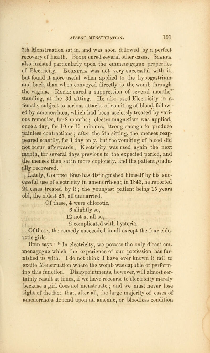 7th Menstruation sat in, and was soon followed by a perfect recovery of health. Bogin cured several other cases. Scarpa also insisted particularly upon the emmenagogue properties of Electricity. Rognetta was not very successful with it,... but found it more useful when applied to the hypogastrium and back, than when conveyed directly to the womb through the vagina. Kayer cured a suppression of several months'' standing, at the 3d sitting. He also used Electricity in a female, subject to serious attacks of vomiting of blood, follow- ed by amenorrhoea, which had been uselessly treated by vari- ous remedies, for 8 months; electro-magnetism was applied, once a day, for 10 or 15 minutes, strong enough to produce painless contractions ; after the 5th sitting, the menses reap- peared scantily, for 1 day only, but the vomiting of blood did not occur afterwards; Electricity was used again the next month, for several days previous to the expected period, and the menses then sat in more copiously, and the patient gradu- ally recovered. Lately, Golding Bird has distinguished himself by his suc- cessful use of electricity in amenorrhoea; in 1843, he reported 24 cases treated by it; the youngest patient being 15 years old, the oldest 25, all unmarried. Of these, 4 were chlorotic, 6 slightly so, 12 not at all so, 2 complicated with hysteria. Of these, the remedy succeeded in all except the four chlo- rotic girls. Bird says :  In electricity, we possess the only direct em- menagogue which the experience of our profession has fur- nished us with. I do not think I have ever known it fail to excite Menstruation where the womb was capable of perform- ing this function. Disappointments, however, will almost cer- tainly result at times, if we have recourse to electricity merely because a girl does not menstruate ; and we must never lose sight of the fact, that, after all, the large majority of cases of amenorrhoea depend upon an anaemic, or bloodless condition