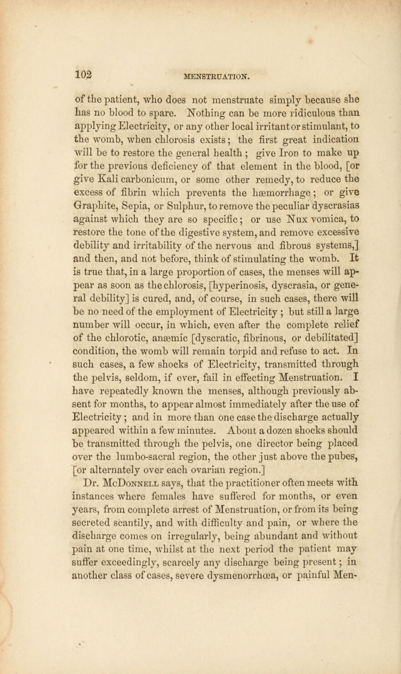 of the patient, who does not menstruate simply because she has no blood to spare. Nothing can be more ridiculous than applying Electricity, or any other local irritant or stimulant, to the womb, when chlorosis exists; the first great indication will be to restore the general health ; give Iron to make up for the previous deficiency of that element in the blood, [or give Kali carbonicum, or some other remedy, to reduce the excess of fibrin which prevents the haemorrhage; or give Graphite, Sepia, or Sulphur, to remove the peculiar dyscrasias against which they are so specific; or use Nux vomica, to restore the tone of the digestive system, and remove excessive debility and irritability of the nervous and fibrous systems,] and then, and not before, think of stimulating the womb. It is true that, in a large proportion of cases, the menses will ap- pear as soon as the chlorosis, [hyperinosis, dyscrasia, or gene- ral debility] is cured, and, of course, in such cases, there will be no need of the employment of Electricity ; but still a large number will occur, in which, even after the complete relief of the chlorotic, anaemic [dyscratic, fibrinous, or debilitated] condition, the womb will remain torpid and refuse to act. In such cases, a few shocks of Electricity, transmitted through the pelvis, seldom, if ever, fail in effecting Menstruation. I have repeatedly known the menses, although previously ab- sent for months, to appear almost immediately after the use of Electricity; and in more than one case the discharge actually appeared within a few minutes. About a dozen shocks should be transmitted through the pelvis, one director being placed over the lumbo-sacral region, the other just above the pubes, [or alternately over each ovarian region.] Dr. McDonnell says, that the practitioner often meets with instances where females have suffered for months, or even years, from complete arrest of Menstruation, or from its being secreted scantily, and with difficulty and pain, or where the discharge comes on irregularly, being abundant and without pain at one time, whilst at the next period the patient may suffer exceedingly, scarcely any discharge being present; in another class of cases, severe dysmenorrhcea, or painful Men-