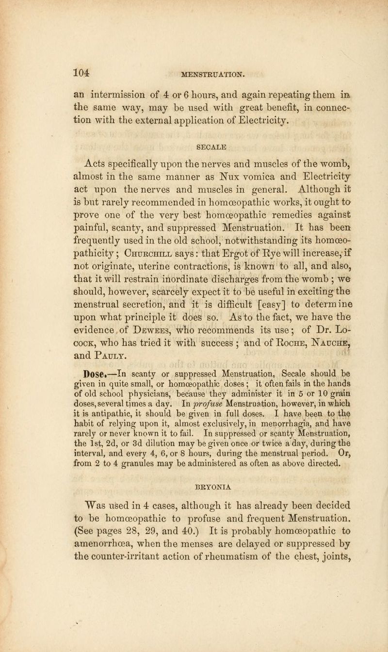 an intermission of 4 or 6 hours, and again repeating them m the same way, may be used with great benefit, in connec- tion with the external application of Electricity. SECALE Acts specifically upon the nerves and muscles of the womb, almost in the same manner as Nux vomica and Electricity act upon the nerves and muscles in general. Although it is but rarely recommended in homoeopathic works, it ought to prove one of the very best homoeopathic remedies against painful, scanty, and suppressed Menstruation. It has been frequently used in the old school, notwithstanding its homoeo- pathicity; Churchill says: that Ergot of Rye will increase, if not originate, uterine contractions, is known to all, and also, that it will restrain inordinate discharges from the womb ; we should, however, scarcely expect it to be useful in exciting the menstrual secretion, and it is difficult [easy] to determine upon what principle it does so. As to the fact, we have the evidence of Dewees, who recommends its use; of Dr. Lo- cock, who has tried it with success ; and of Roche, Xauche, and Pauly. DOSC.—In scanty or suppressed Menstruation, Secale should he given in quite small, or homoeopathic doses; it often fails in the hands of old school physicians, because they administer it in 5 or 10 grain doses, several times a day. In profuse Menstruation, however, in which it is antipathic, it should be given in full doses. I have been to the habit of relying upon it, almost exclusively, in menorrhagia, and have rarely or never known it to fail. In suppressed or scanty Menstruation, the 1st, 2d, or 3d dilution may be given once or twice a day, during the interval, and every 4, 6, or 8 hours, during the menstrual period. Or, from 2 to 4 granules may be administered as often as above directed. BRYONIA Was used in 4 cases, although it has already been decided to be homoeopathic to profuse and frequent Menstruation. (See pages 28, 29, and 40.) It is probably homoeopathic to amenorrhoea, when the menses are delayed or suppressed by the counter-irritant action of rheumatism of the chest, joints,