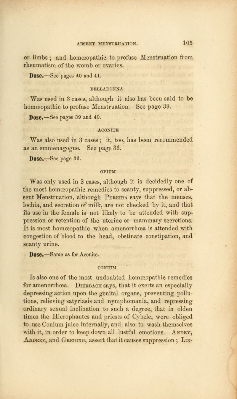 or limbs ; and homoeopathic to profuse Menstruation from rheumatism of the womb or ovaries. Dose.—See pages 40 and 41. BELLADONNA Was used in 3 cases, although it also has been said to be homoeopathic to profuse Menstruation. See page 39. Dose.—See pages 39 and 40. ACONITE Was also used in 3 cases; it, too, has been recommended as an emmenagogue. See page 36. Dose.—See page 36. OPIUM Was only used in 2 cases, although it is decidedly one of the most homoeopathic remedies to scanty, suppressed, or ab- sent Menstruation, although Pereira says that the menses, lochia, and secretion of milk, are not checked by it, and that its use in the female is not likely to be attended with sup- pression or retention of the uterine or mammary secretions. It is most homoeopathic when amenorrhoea is attended with congestion of blood to the head, obstinate constipation, and scanty urine. Dose*—Same as for Aconite. CONIUM Is also one of the most undoubted homoeopathic remedies for amenorrhoea. Dierbach says, that it exerts an especially depressing action upon the genital organs, preventing pollu- tions, relieving satyriasis and nymphomania, and repressing ordinary sexual inclination to such a degree, that in olden times the Hierophantes and priests of Cybele, were obliged to use Conium juice internally, and also to wash themselves with it, in order to keep down all lustful emotions. Andry, Andree, and Greding, assert that it causes suppression ; Lin-