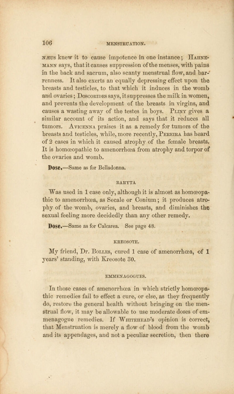 N,Erjs knew it to cause impotence in one instance; Hahne- mann says, that it causes suppression of the menses, with, pains in the back and sacrum, also scanty menstrual flow, and bar- renness. It also exerts an equally depressing effect upon the breasts and testicles, to that which it induces in the womb and ovaries; Doscorides says, it suppresses the milk in women, and prevents the development of the breasts in virgins, and causes a wasting away of the testes in boys. Pliny gives a similar account of its action, and says that it reduces all tumors. Avicenna praises it as a remedy for tumors of the breasts and testicles, while, more recently, Pereira has heard of 2 cases in which it caused atrophy of the female breasts. It is homoeopathic to amenorrhcea from atrophy and torpor of the ovaries and womb. Dose.—Same as for Belladonna. BARYTA Was used in 1 case only, although it is almost as homoeopa- thic to amenorrhoea, as Secale or Conium; it produces atro- phy of the womb, ovaries, and breasts, and diminishes the sexual feeling more decidedly than any other remedy. Dose.—Same as for Calcarea. See page 48. KREOSOTE. My friend, Dr. Bolles, cured 1 case of amenorrhoea, of 1 years' standing, with Kreosote 30. EMMENAGOGUES. In those cases of amenorrhoea in which strictly homoeopa- thic remedies fail to effect a cure, or else, as they frequently do, restore the general health without bringing on the men- strual flow, it may be allowable to use moderate doses of em- menagogue remedies. If Whitehead's opinion is correct, that Menstruation is merely a flow of blood from the womb and its appendages, and not a peculiar secretion, then there