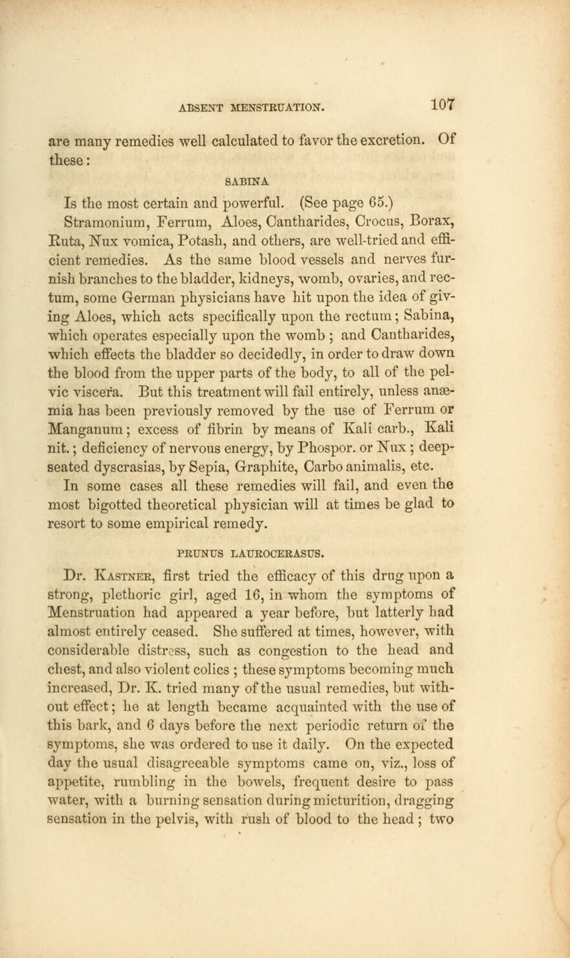are many remedies well calculated to favor the excretion. Of these: SABINA Is the most certain and powerful. (See page 65.) Stramonium, Ferrum, Aloes, Cantharides, Crocus, Borax, Euta, Nux vomica, Potash, and others, are well-tried and effi- cient remedies. As the same blood vessels and nerves fur- nish branches to the bladder, kidneys, womb, ovaries, and rec- tum, some German physicians have hit upon the idea of giv- ing Aloes, which acts specifically upon the rectum; Sabina, which operates especially upon the womb ; and Cantharides, which effects the bladder so decidedly, in order to draw down the blood from the upper parts of the body, to all of the pel- vic viscera. But this treatment will fail entirely, unless anae- mia has been previously removed by the use of Ferrum or Manganum; excess of fibrin by means of Kali carb., Kali nit.; deficiency of nervous energy, by Phospor. or Nux; deep- seated dyscrasias, by Sepia, Graphite, Carbo animalis, etc. In some cases all these remedies will fail, and even the most bigotted theoretical physician will at times be glad to resort to some empirical remedy. PRUNUS LAUROCERASUS. Dr. Kastner, first tried the efficacy of this drug upon a strong, plethoric girl, aged 16, in whom the symptoms of Menstruation had appeared a year before, but latterly had almost entirely ceased. She suffered at times, however, with considerable distress, such as congestion to the head and chest, and also violent colics ; these symptoms becoming much increased, Dr. K. tried many of the usual remedies, but with- out effect; he at length became acquainted with the use of this bark, and 6 days before the next periodic return of the symptoms, she was ordered to use it daily. On the expected day the usual disagreeable symptoms came on, viz., loss of appetite, rumbling in the bowels, frequent desire to pass water, with a burning sensation during micturition, dragging sensation in the pelvis, with rush of blood to the head ; two