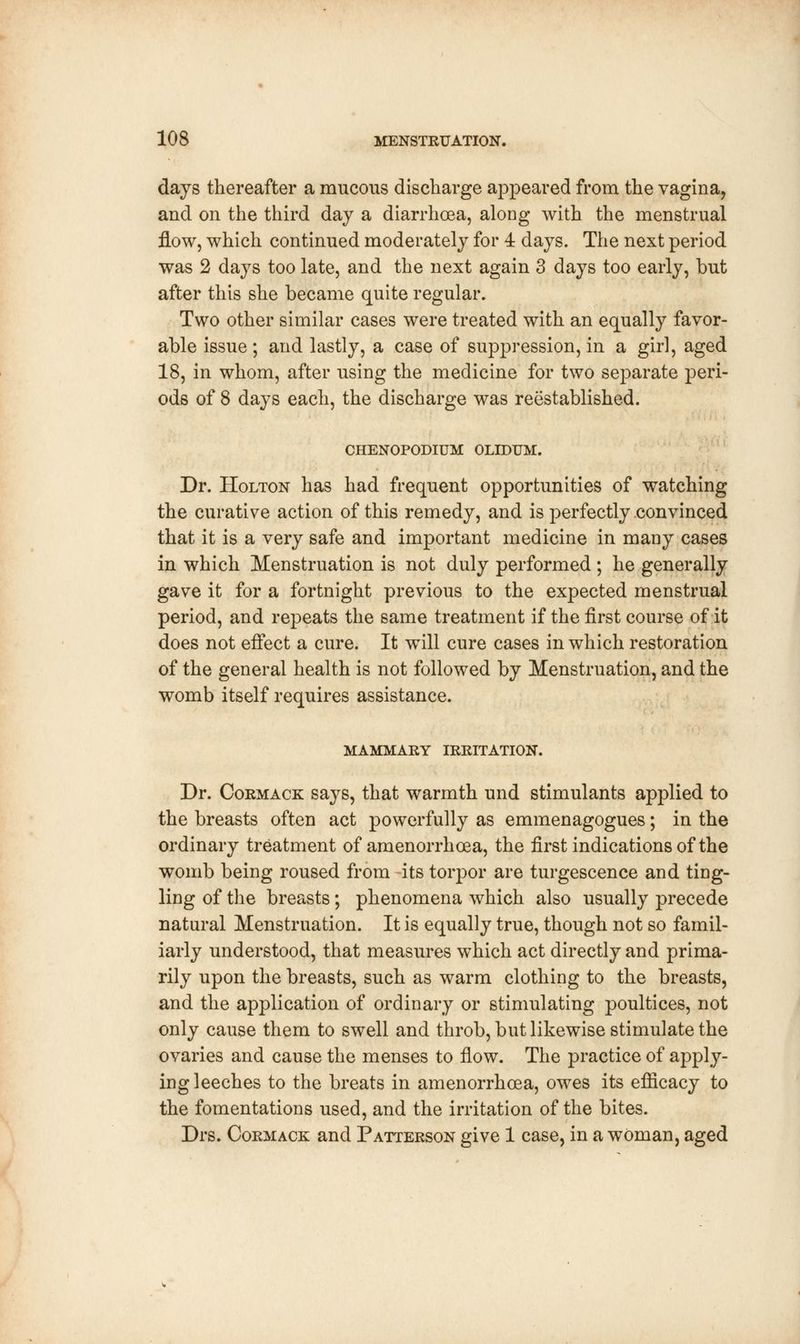days thereafter a mucous discharge appeared from the vagina, and on the third day a diarrhoea, along with the menstrual flow, which continued moderately for 4 days. The next period was 2 days too late, and the next again 3 days too early, but after this she became quite regular. Two other similar cases were treated with an equally favor- able issue; and lastly, a case of suppression, in a girl, aged 18, in whom, after using the medicine for two separate peri- ods of 8 days each, the discharge was reestablished. CHENOPODIUM OLIDUM. Dr. Holton has had frequent opportunities of watching the curative action of this remedy, and is perfectly convinced that it is a very safe and important medicine in many cases in which Menstruation is not duly performed ; he generally gave it for a fortnight previous to the expected menstrual period, and repeats the same treatment if the first course of it does not effect a cure. It will cure cases in which restoration of the general health is not followed by Menstruation, and the womb itself requires assistance. MAMMARY IRRITATION. Dr. Cormack says, that warmth und stimulants applied to the breasts often act powerfully as emmenagogues; in the ordinary treatment of amenorrhoea, the first indications of the womb being roused from its torpor are turgescence and ting- ling of the breasts; phenomena which also usually precede natural Menstruation. It is equally true, though not so famil- iarly understood, that measures which act directly and prima- rily upon the breasts, such as warm clothing to the breasts, and the application of ordinary or stimulating poultices, not only cause them to swell and throb, but likewise stimulate the ovaries and cause the menses to flow. The practice of apply- ing leeches to the breats in amenorrhoea, owes its efiicacy to the fomentations used, and the irritation of the bites. Drs. Cormack and Patterson give 1 case, in a woman, aged