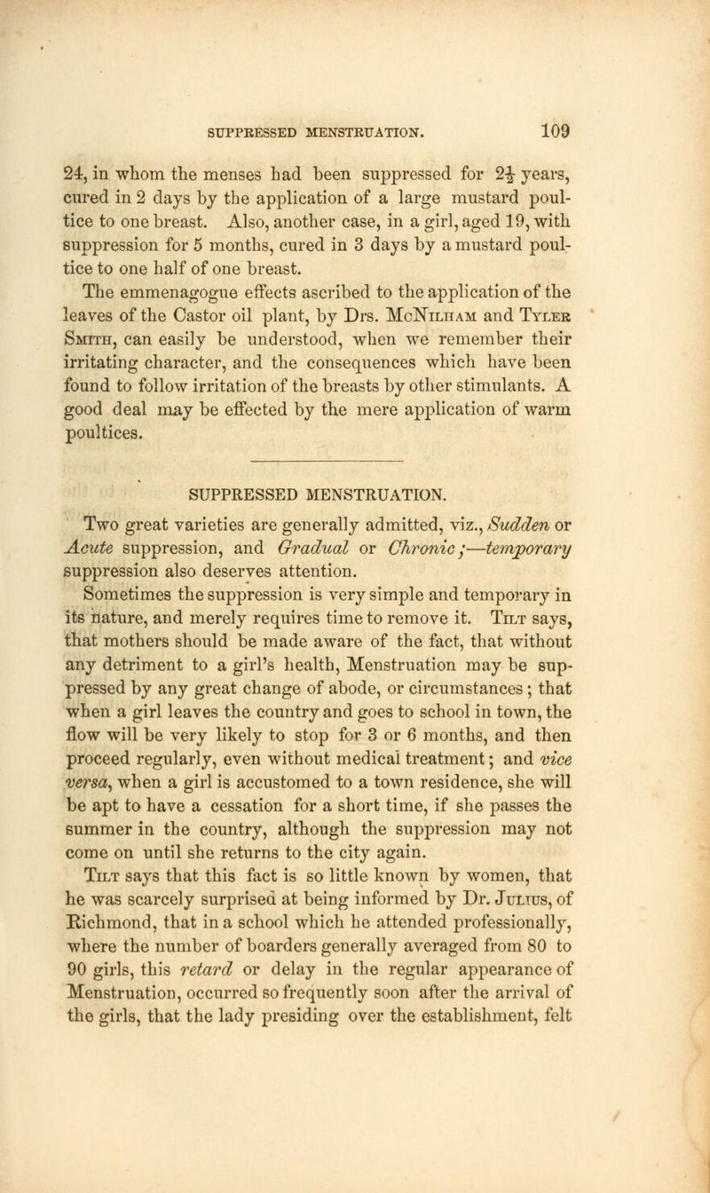 24, in whom the menses had been suppressed for 2J years, cured in 2 days by the application of a large mustard poul- tice to one breast. Also, another case, in a girl, aged 19, with suppression for 5 months, cured in 3 days by a mustard poul- tice to one half of one breast. The emmenagogue effects ascribed to the application of the leaves of the Castor oil plant, by Drs. McKilham and Tyler Smith, can easily be understood, when we remember their irritating character, and the consequences which have been found to follow irritation of the breasts by other stimulants. A good deal may be effected by the mere application of warm poultices. SUPPRESSED MENSTRUATION. Two great varieties are generally admitted, viz., Sudden or Acute suppression, and Gradual or Chronic /—temporary suppression also deserves attention. Sometimes the suppression is very simple and temporary in its nature, and merely requires time to remove it. Tilt says, that mothers should be made aware of the fact, that without any detriment to a girl's health, Menstruation may be sup- pressed by any great change of abode, or circumstances; that when a girl leaves the country and goes to school in town, the flow will be very likely to stop for 3 or 6 months, and then proceed regularly, even without medical treatment; and vice versa, when a girl is accustomed to a town residence, she will be apt to have a cessation for a short time, if she passes the summer in the country, although the suppression may not come on until she returns to the city again. Tilt says that this fact is so little known by women, that he was scarcely surprised at being informed by Dr. Julius, of Richmond, that in a school which he attended professionally, where the number of boarders generally averaged from 80 to 90 girls, this retard or delay in the regular appearance of Menstruation, occurred so frequently soon after the arrival of the girls, that the lady presiding over the establishment, felt