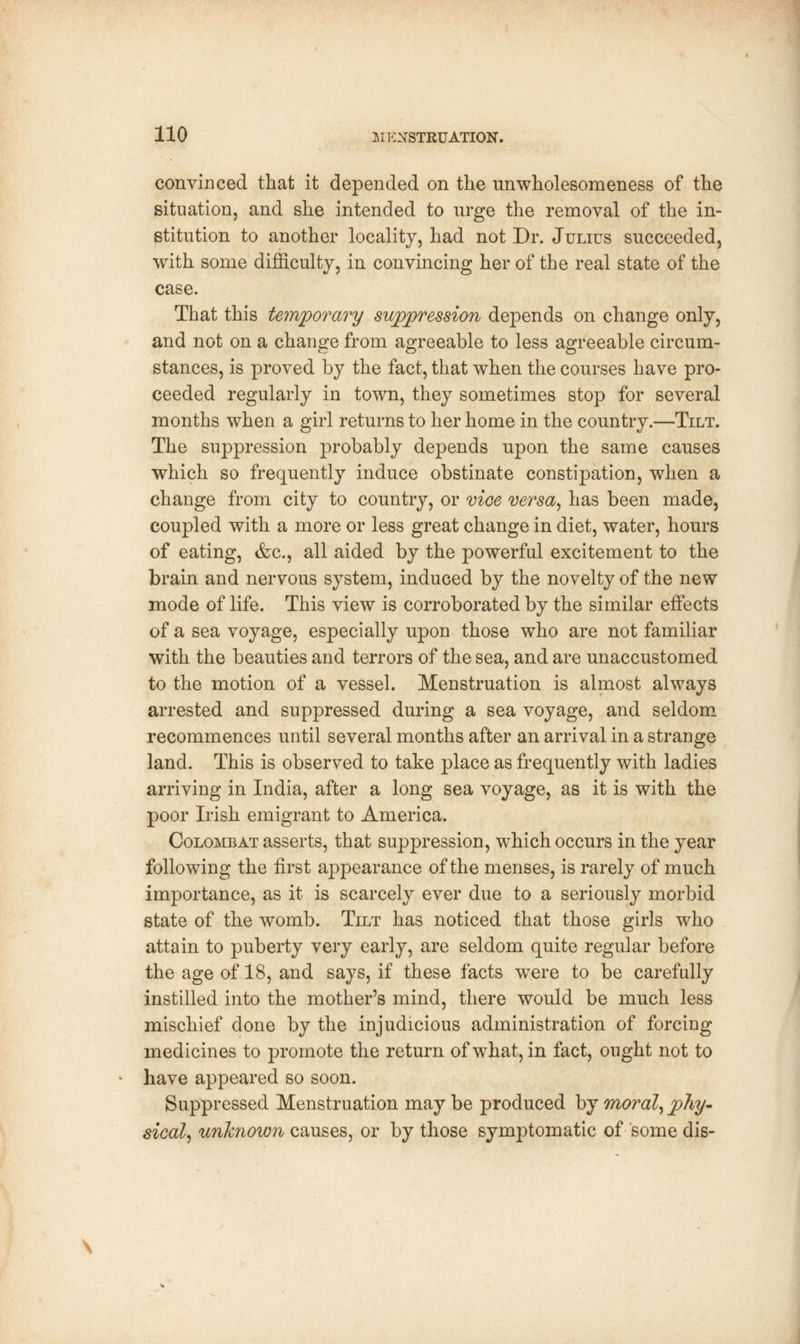 convinced that it depended on the unwholesomeness of the situation, and she intended to urge the removal of the in- stitution to another locality, had not Dr. Julius succeeded, with some difficulty, in convincing her of the real state of the case. That this temporary suppression depends on change only, and not on a change from agreeable to less agreeable circum- stances, is proved by the fact, that when the courses have pro- ceeded regularly in town, they sometimes stop for several months when a girl returns to her home in the country.—Tilt. The suppression probably depends upon the same causes which so frequently induce obstinate constipation, when a change from city to country, or vice versa, has been made, coupled with a more or less great change in diet, water, hours of eating, &c, all aided by the powerful excitement to the brain and nervous system, induced by the novelty of the new mode of life. This view is corroborated by the similar effects of a sea voyage, especially upon those who are not familiar with the beauties and terrors of the sea, and are unaccustomed to the motion of a vessel. Menstruation is almost always arrested and suppressed during a sea voyage, and seldom recommences until several months after an arrival in a strange land. This is observed to take place as frequently with ladies arriving in India, after a long sea voyage, as it is with the poor Irish emigrant to America. Colombat asserts, that suppression, which occurs in the year following the first appearance of the menses, is rarely of much importance, as it is scarcely ever due to a seriously morbid state of the womb. Tilt has noticed that those girls who attain to puberty very early, are seldom quite regular before the age of 18, and says, if these facts were to be carefully instilled into the mother's mind, there would be much less mischief done by the injudicious administration of forcing medicines to promote the return of what, in fact, ought not to have appeared so soon. Suppressed Menstruation may be produced by moral, phy- sical, unknown causes, or by those symptomatic of some dis-