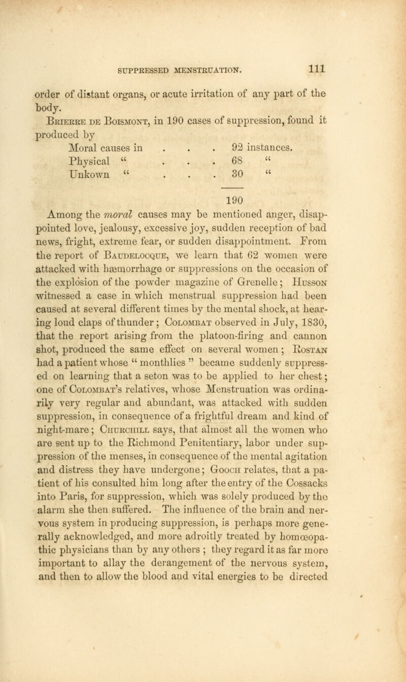 order of distant organs, or acute irritation of any part of the body. Brierre de Boismont, in 190 cases of suppression, found it produced by Moral causes in . .92 instances. Physical  ... 68  Unkown  ... 30 u 190 Among the moral causes may be mentioned anger, disap- pointed love, jealousy, excessive joy, sudden reception of bad news, fright, extreme fear, or sudden disappointment. From the report of Baudelocque, we learn that 62 women were attacked with haemorrhage or suppressions on the occasion of the explosion of the powder magazine of Grenelle; Husson witnessed a case in which menstrual suppression had been caused at several different times by the mental shock, at hear- ing loud claps of thunder ; Colombat observed in July, 1830, that the report arising from the platoon-firing and cannon shot, produced the same effect on several women ; Rostan had a patient whose  monthlies  became suddenly suppress- ed on learning that a seton was to be applied to her chest; one of Colombat's relatives, whose Menstruation was ordina- rily very regular and abundant, was attacked with sudden suppression, in consequence of a frightful dream and kind of night-mare; Churchill says, that almost all the women who are sent up to the Richmond Penitentiary, labor under sup- pression of the menses, in consequence of the mental agitation and distress they have undergone; Gooch relates, that a ]3a- tient of his consulted him long after the entry of the Cossacks into Paris, for suppression, which was solely produced by the alarm she then suffered. The influence of the brain and ner- vous system in producing suppression, is perhaps more gene- rally acknowledged, and more adroitly treated by homoeopa- thic physicians than by any others ; they regard it as far more important to allay the derangement of the nervous system, and then to allow the blood and vital energies to be directed