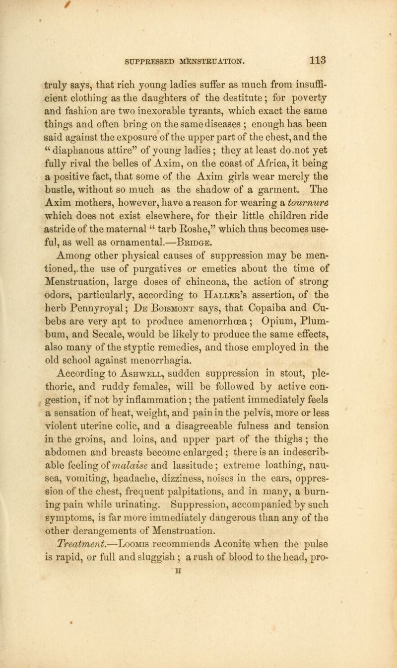 truly says, that rich young ladies suffer as much from insuffi- cient clothing as the daughters of the destitute; for poverty and fashion are two inexorable tyrants, which exact the same things and often bring on the same diseases ; enough has been said against the exposure of the upper part of the chest, and the  diaphanous attire of young ladies ; they at least do not yet fully rival the belles of Axim, on the coast of Africa, it being a positive fact, that some of the Axim girls wear merely the bustle, without so much as the shadow of a garment. The Axim mothers, however, have a reason for wearing a tournure which does not exist elsewhere, for their little children ride astride of the maternal u tarb Eoshe, which thus becomes use- ful, as well as ornamental.—Bridge. Among other physical causes of suppression may be men- tioned,, the use of purgatives or emetics about the time of Menstruation, large doses of chincona, the action of strong odors, particularly, according to Haller's assertion, of the herb Pennyroyal; De Boismont says, that Copaiba and Cu- bebs are very apt to produce amenorrhaea ; Opium, Plum- bum, and Secale, would be likely to produce the same effects, also many of the styptic remedies, and those employed in the old school against menorrhagia. According to Ashwell, sudden suppression in stout, ple- thoric, and ruddy females, will be followed by active con- gestion, if not by inflammation; the patient immediately feels a sensation of heat, weight, and pain in the pelvis, more or less violent uterine colic, and a disagreeable fulness and tension in the groins, and loins, and upper part of the thighs ; the abdomen and breasts become enlarged; there is an indescrib- able feeling of malaise and lassitude; extreme loathing, nau- sea, vomiting, headache, dizziness, noises in the ears, oppres- sion of the chest, frequent palpitations, and in many, a burn- ing pain while urinating. Suppression, accompanied by such symptoms, is far more immediately dangerous than any of the other derangements of Menstruation. Treatment.—Loomis recommends Aconite when the pulse is rapid, or full and sluggish; a rush of blood to the head, pro- H
