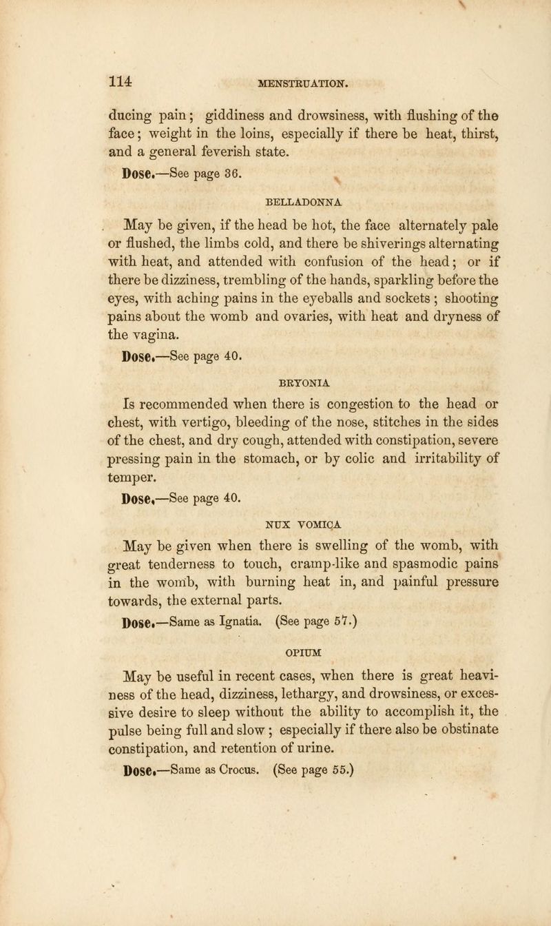 ducing pain; giddiness and drowsiness, with flushing of the face; weight in the loins, especially if there be heat, thirst, and a general feverish state. Dose.—See page 36. BELLADONNA May be given, if the head be hot, the face alternately pale or flushed, the limbs cold, and there be shiverings alternating with heat, and attended with confusion of the head; or if there be dizziness, trembling of the hands, sparkling before the eyes, with aching pains in the eyeballs and sockets ; shooting pains about the womb and ovaries, with heat and dryness of the vagina. Dose.—See page 40. BRYONIA Is recommended when there is congestion to the head or chest, with vertigo, bleeding of the nose, stitches in the sides of the chest, and dry cough, attended with constipation, severe pressing pain in the stomach, or by colic and irritability of temper. Dose,—See page 40. NUX VOMICA May be given when there is swelling of the womb, with great tenderness to touch, cramp-like and spasmodic pains in the womb, with burning heat in, and painful pressure towards, the external parts. DOSC—Same as Ignatia. (See page 5*7.) OPIUM May be useful in recent cases, when there is great heavi- ness of the head, dizziness, lethargy, and drowsiness, or exces- sive desire to sleep without the ability to accomplish it, the pulse being full and slow ; especially if there also be obstinate constipation, and retention of urine. Dose.—Same as Crocus. (See page 55.)