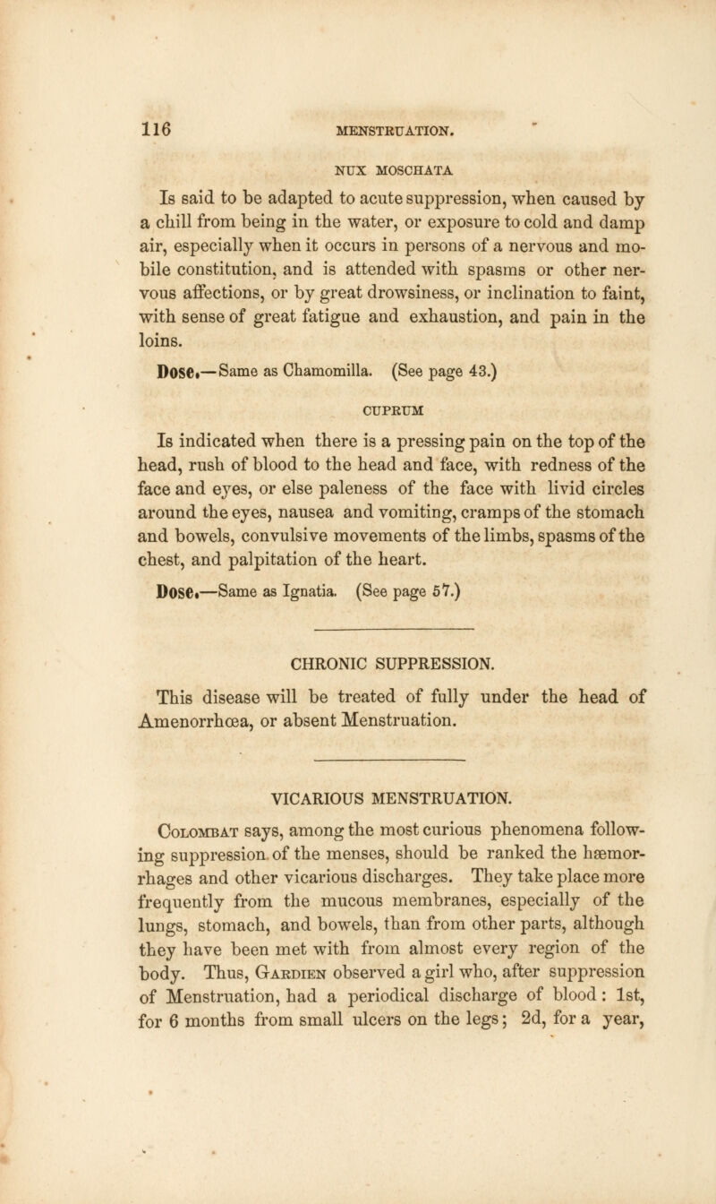 NUX MOSCHATA Is said to be adapted to acute suppression, when caused by a chill from being in the water, or exposure to cold and damp air, especially when it occurs in persons of a nervous and mo- bile constitution, and is attended with spasms or other ner- vous affections, or by great drowsiness, or inclination to faint, with sense of great fatigue and exhaustion, and pain in the loins. Dose*—Same as Chamomilla. (See page 43.) CUPRUM Is indicated when there is a pressing pain on the top of the head, rush of blood to the head and face, with redness of the face and eyes, or else paleness of the face with livid circles around the eyes, nausea and vomiting, cramps of the stomach and bowels, convulsive movements of the limbs, spasms of the chest, and palpitation of the heart. D0S6i—Same as Ignatia. (See page 57.) CHRONIC SUPPRESSION. This disease will be treated of fully under the head of Amenorrhcea, or absent Menstruation. VICARIOUS MENSTRUATION. Colombat says, among the most curious phenomena follow- ing suppression, of the menses, should be ranked the haemor- rhages and other vicarious discharges. They take place more frequently from the mucous membranes, especially of the lungs, stomach, and bowels, than from other parts, although they have been met with from almost every region of the body. Thus, Gardien observed a girl who, after suppression of Menstruation, had a periodical discharge of blood: 1st, for 6 months from small ulcers on the legs; 2d, for a year,