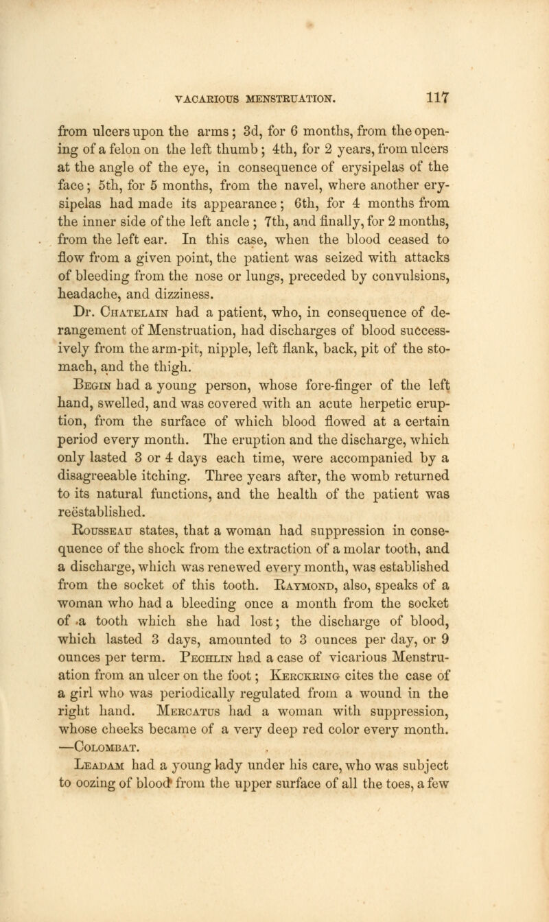 from ulcers upon the arms ; 3d, for 6 months, from the open- ing of a felon on the left thumb ; 4th, for 2 years, from ulcers at the angle of the eye, in consequence of erysipelas of the face; 5th, for 5 months, from the navel, where another ery- sipelas had made its appearance; 6th, for 4 months from the inner side of the left ancle ; Tth, and finally, for 2 months, from the left ear. In this case, when the blood ceased to flow from a given point, the patient was seized with attacks of bleeding from the nose or lungs, preceded by convulsions, headache, and dizziness. Dr. Chatelain had a patient, who, in consequence of de- rangement of Menstruation, had discharges of blood success- ively from the arm-pit, nipple, left flank, back, pit of the sto- mach, and the thigh. Begin had a young person, whose fore-finger of the left hand, swelled, and was covered with an acute herpetic erup- tion, from the surface of which blood flowed at a certain period every month. The eruption and the discharge, which only lasted 3 or 4 days each time, were accompanied by a disagreeable itching. Three years after, the womb returned to its natural functions, and the health of the patient was reestablished. Rousseau states, that a woman had suppression in conse- quence of the shock from the extraction of a molar tooth, and a discharge, which was renewed every month, was established from the socket of this tooth. Raymond, also, speaks of a woman who had a bleeding once a month from the socket of a tooth which she had lost; the discharge of blood, which lasted 3 days, amounted to 3 ounces per day, or 9 ounces per term. Pechlin had a case of vicarious Menstru- ation from an ulcer on the foot; Kerckring cites the case of a girl who was periodically regulated from a wound in the right hand. Mercatus had a woman with suppression, whose cheeks became of a very deep red color every month. —Colombat. Leadam had a young lady under his care, who was subject to oozing of blood* from the upper surface of all the toes, a few