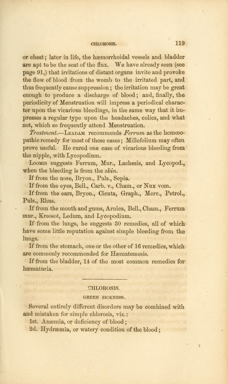 or chest; later in life, the hemorrhoidal vessels and bladder are apt to be the seat of the flux. We have already seen (see page 91,) that irritations of distant organs invite and provoke the flow of blood from the womb to the irritated part, and thus frequently cause suppression; the irritation may be great enough to produce a discharge of blood; and, finally, the periodicity of Menstruation will impress a periodical charac- ter upon the vicarious bleedings, in the same way that it im- presses a regular type upon the headaches, colics, and what not, which so frequently attend Menstruation. Treatment.—Leadam recommends Ferrum as the homoeo- pathic remedy for most of these cases; Millefolium may often prove useful. He cured one case of vicarious bleeding from the nipple, with Lycopodium. Loomis suggests Ferrum, Mur., Lachesis, and Lycopod., when the bleeding is from the shin. If from the nose, Bryon., Puis., Sepia. If from the eyes, Bell., Carb. v., Cham., or Nux vom. If from the ears, Bryon., Cicuta, Graph., Merc, Petrol., Puis., Rhus. If from the mouth and gums, Arnica, Bell., Cham., Ferrum mur., Kreosot, Ledum, and Lycopodium. If from the lungs, he suggests 30 remedies, all of which have some little reputation against simple bleeding from the lungs. If from the stomach, one or the other of 16 remedies, which are commonly recommended for Hsematemesis. If from the bladder, 14 of the most common remedies for hematuria. CHLOROSIS. GREEN SICKNESS. Several entirely different disorders may be combined with and mistaken for simple chlorosis, viz.: 1st. Anaemia, or deficiency of blood; 2d. Hydremia, or watery condition of the blood;