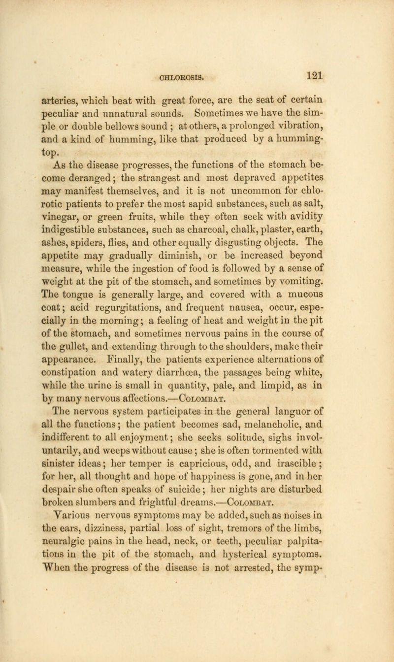 arteries, which beat with great force, are the seat of certain peculiar and unnatural sounds. Sometimes we have the sim- ple or double bellows sound ; at others, a prolonged vibration, and a kind of humming, like that produced by a humming- top. As the disease progresses, the functions of the stomach be- come deranged; the strangest and most depraved appetites may manifest themselves, and it is not uncommon for chlo- rotic patients to prefer the most sapid substances, such as salt, vinegar, or green fruits, while they often seek with avidity indigestible substances, such as charcoal, chalk, plaster, earth, ashes, spiders, flies, and other equally disgusting objects. The appetite may gradually diminish, or be increased beyond measure, while the ingestion of food is followed by a sense of weight at the pit of the stomach, and sometimes by vomiting. The tongue is generally large, and covered with a mucous coat; acid regurgitations, and frequent nausea, occur, espe- cially in the morning; a feeling of heat and weight in the pit of the stomach, and sometimes nervous pains in the course of the gullet, and extending through to the shoulders, make their appearance. Finally, the patients experience alternations of constipation and watery diarrhoea, the passages being white, while the urine is small in quantity, pale, and limpid, as in by many nervous affections.—Colombat. The nervous system participates in the general languor of all the functions; the patient becomes sad, melancholic, and indifferent to all enjoyment; she seeks solitude, sighs invol- untarily, and weeps without cause; she is often tormented with sinister ideas; her temper is capricious, odd, and irascible ; for her, all thought and hope of happiness is gone, and in her despair she often speaks of suicide; her nights are disturbed broken slumbers and frightful dreams.—Colombat. Yarious nervous symptoms may be added, such as noises in the ears, dizziness, partial loss of sight, tremors of the limbs, neuralgic pains in the head, neck, or teeth, peculiar palpita- tions in the pit of the stomach, and hysterical symptoms. When the progress of the disease is not arrested, the symp-