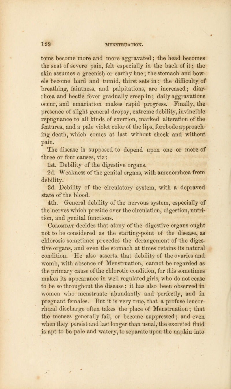 toms become more and more aggravated; the head becomes the seat of severe pain, felt especially in the back of it; the skin assumes a greenish or earthy hue; the stomach and bow- els become hard and tumid, thirst sets in; the difficulty, of breathing, faintness, and palpitations, are increased; diar- rhoea and hectic fever gradually creep in; daily aggravations occur, and emaciation makes rapid progress. Finally, the presence of slight general dropsy, extreme debility, invincible repugnance to all kinds of exertion, marked alteration of the features, and a pale violet color of the lips, forebode approach- ing death, which comes at last without shock and without pain. The disease is supposed to depend upon one or more of three or four causes, viz: 1st. Debility of the digestive organs. 2d. Weakness of the genital organs, with amenorrhoea from debility. 3d. Debility of the circulatory system, with a depraved state of the blood. 4th. General debility of the nervous system, especially of the nerves which preside over the circulation, digestion, nutri- tion, and genital functions. Colombat decides that atony of the digestive organs ought not to be considered as the starting-point of the disease, as chlorosis sometimes precedes the derangement of the diges- tive organs, and even the stomach at times retains its natural condition. He also asserts, that debility of the ovaries and womb, with absence of Menstruation, cannot be regarded as the primary cause of the chlorotic condition, for this sometimes makes its appearance in well-regulated girls, who do not cease to be so throughout the disease; it has also been observed in women who menstruate abundantly and perfectly, and in pregnant females. But it is very true, that a profuse leucor- rhoeal discharge often takes the place of Menstruation; that the menses generally fail, or become suppressed; and even when they persist and last longer than usual, the excreted fluid is apt to be pale and watery, to separate upon the napkin into