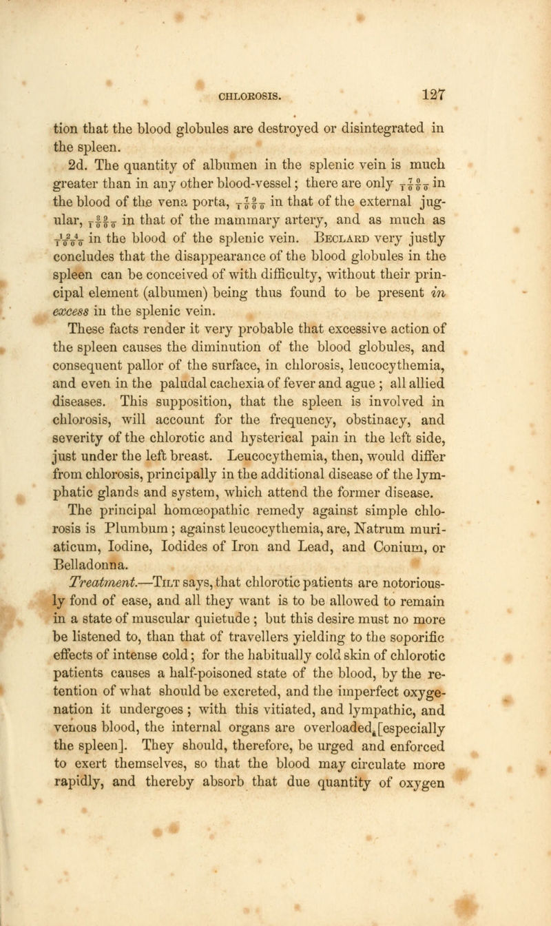 tion that the blood globules are destroyed or disintegrated in the spleen. 2d. The quantity of albumen in the splenic vein is much greater than in any other blood-vessel; there are only T J£¥ m the blood of the vena porta, T Jf 7 in that of the external jug- ular, rf |F in that of the mammary artery, and as much as TWo m the blood of the splenic vein. Beclard very justly concludes that the disappearance of the blood globules in the spleen can be conceived of with difficulty, without their prin- cipal element (albumen) being thus found to be present in excess in the splenic vein. These facts render it very probable that excessive action of the spleen causes the diminution of the blood globules, and consequent pallor of the surface, in chlorosis, leucocythemia, and even in the paludal cachexia of fever and ague ; all allied diseases. This supposition, that the spleen is involved in chlorosis, will account for the frequency, obstinacy, and severity of the chlorotic and hysterical pain in the left side, just under the left breast. Leucocythemia, then, would differ from chlorosis, principally in the additional disease of the lym- phatic glands and system, which attend the former disease. The principal homoeopathic remedy against simple chlo- rosis is Plumbum ; against leucocythemia, are, Natrum muri- aticum, Iodine, Iodides of Iron and Lead, and Conium, or Belladonna. Treatment—Tilt says, that chlorotic patients are notorious- ly fond of ease, and all they want is to be allowed to remain in a state of muscular quietude ; but this desire must no more be listened to, than that of travellers yielding to the soporific effects of intense cold; for the habitually cold skin of chlorotic patients causes a half-poisoned state of the blood, by the re- tention of what should be excreted, and the imperfect oxyge- nation it undergoes ; with this vitiated, and lympathic, and venous blood, the internal organs are overloaded^[especially the spleen]. They should, therefore, be urged and enforced to exert themselves, so that the blood may circulate more rapidly, and thereby absorb that due quantity of oxygen