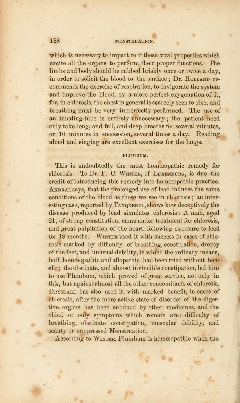 I 128 MENSTRUATION. which is necessary to impart to it those vital properties which excite all the organs to perform their proper functions. The limbs and body should be rubbed briskly once or twice a day, in order to solicit the blood to the surface; Dr. Holland re- commends the exercise of respiration, to invigorate the system and improve the blood, by a more perfect oxygenation of it, for, in chlorosis, the chest in general is scarcely seen to rise, and breathing must be very imperfectly performed. The use of an inhaling-tube is entirely unnecessary; the patient need only take long, and full, and deep breaths for several minutes, or 10 minutes in succession, several times a day. Beading aloud and singing are excellent exercises for the lungs. PLUMBUM. This is undoubtedly the most homoeopathic remedy for chlorosis. To Dr. F. C. Winter, of Lunenburg, is due the credit of introducing this remedy into homoeopathic practice. Andral says, that the prolonged use of lead induces the same conditions of the blood as those we see in chlorosis; an inter- esting case, reported by Tanquerel, shows how deceptively the disease produced by lead simulates chlorosis: A man, aged 21, of strong constitution, came under treatment for chlorosis, and great palpitation of the heart, following exposure to lead for 18 months. Winter used it with success in cases of chlo- rosis marked by difficulty of breathing, constipation, dropsy of the feet, ^nd unusual debility, in which the ordinary means, both homoeopathic and allopathic had been tried without ben- efit ; the obstinate, and almost invincible constipation, led him to use Plumbum, which proved of great service, not only in this, but against almost all the other concomitants of chlorosis. Drysdale has also used it, with marked benefit, in cases of chlorosis, after the more active state of disorder of the diges- tive organs has been subdued by other medicines, and the chief, or only symptoms which remain are: difficulty of breathing, obstinate constipation, muscular debility, and scanty or suppressed Menstruation. According to Winter, Plumbum is homoeopathic when the * •