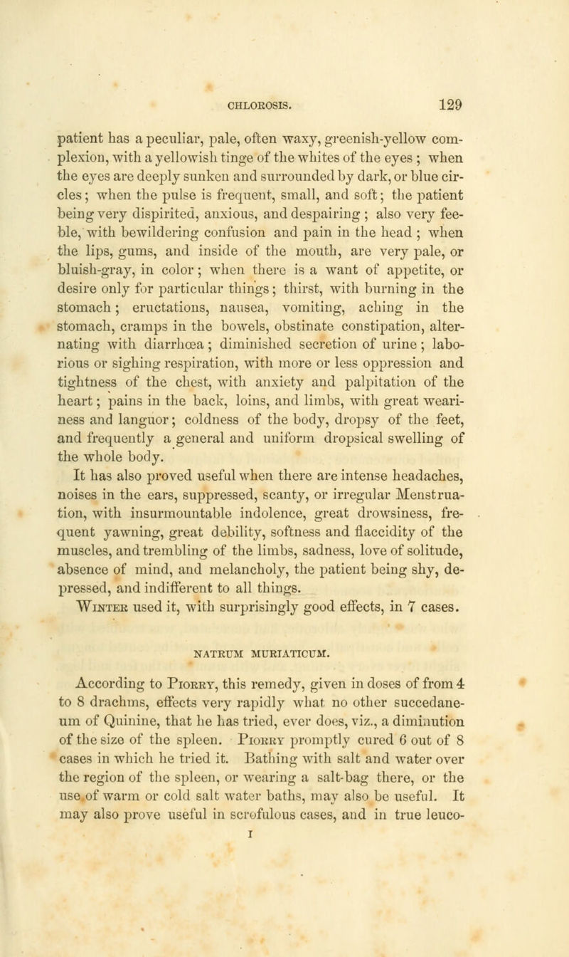 patient has a peculiar, pale, often waxy, greenish-yellow com- plexion, with a yellowish tinge of the whites of the eyes ; when the eyes are deeply sunken and surrounded by dark, or blue cir- cles ; when the pulse is frequent, small, and soft; the patient being very dispirited, anxious, and despairing ; also very fee- ble, with bewildering confusion and pain in the head ; when the lips, gums, and inside of the mouth, are very pale, or bluish-gray, in color; when there is a want of appetite, or desire only for particular things; thirst, with burning in the stomach; eructations, nausea, vomiting, aching in the stomach, cramps in the bowels, obstinate constipation, alter- nating with diarrhoea ; diminished secretion of urine ; labo- rious or sighing respiration, with more or less oppression and tightness of the chest, with anxiety and palpitation of the heart; pains in the back, loins, and limbs, with great weari- ness and languor; coldness of the body, dropsy of the feet, and frequently a general and uniform dropsical swelling of the whole body. It has also proved useful when there are intense headaches, noises in the ears, suppressed, scanty, or irregular Menstrua- tion, with insurmountable indolence, great drowsiness, fre- quent yawning, great debility, softness and flaccidity of the muscles, and trembling of the limbs, sadness, love of solitude, absence of mind, and melancholy, the patient being shy, de- pressed, and indifferent to all things. Winter used it, with surprisingly good effects, in 7 cases. NATRUM MURIATICUM. According to Piorry, this remedy, given in doses of from 4 to 8 drachms, effects very rapidly what no other succedane- um of Quinine, that he has tried, ever does, viz., a diminution of the size of the spleen. Piorry promptly cured 6 out of 8 cases in which he tried it. Bathing with salt and water over the region of the spleen, or wearing a salt-bag there, or the use of warm or cold salt water baths, may also be useful. It may also prove useful in scrofulous cases, and in true leuco- i