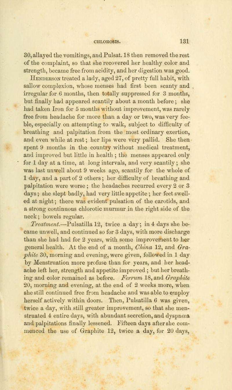 30, allayed the vomitings, and Pulsat. 18 then removed the rest of the complaint, so that she recovered her healthy color and strength, became free from acidity, and her digestion was good. Henderson treated a lady, aged 27, of pretty full habit, with sallow complexion, whose menses had first been scanty and irregular for 6 months, then totally suppressed for 3 months, but finally had appeared scantily about a month before; she had taken Iron for 5 months without improvement, was rarely free from headache for more than a day or two, was very fee- ble, especially on attempting to walk, subject to difficulty of breathing and palpitation from the most ordinary exertion, and even while at rest; her lips were very pallid. She then spent 9 months in the country without medical treatment, and improved but little in health ; the menses appeared only for 1 day at a time, at long intervals, and very scantily; she was last unwell about 9 weeks ago, scantily for the whole of 1 day, and a part of 2 others; her difficulty of breathing and palpitation were worse ; the headaches recurred every 2 or 3 days; she slept badly, had very little appetite ; her feet swell- ed at night; there was evident pulsation of the carotids, and a strong continuous chlorotic murmur in the right side of the neck; bowels regular. Treatment.—Pulsatilla 12, twice a day; in 4 days she be- came unwell, and continued so for 3 days, with more discharge than she had had for 2 years, with some improvement to her general health. At the end of a month, China 12, and Gra- phite 30, morning and evening, were given, followed in 1 day by Menstruation more profuse than for years, and her head- ache left her, strength and appetite improved ; but her breath- ing and color remained as before. Ferrum 18, and Graphite 20, morning and evening, at the end of 2 weeks more, when she still continued free from headache and was able to employ herself actively within doors. Then, Pulsatilla 6 was given, twice a day, with still greater improvement, so that she men- struated 4 entire days, with abundant secretion, and dyspnoea and palpitations finally lessened. Fifteen days after she com- menced the use of Graphite 12, twice a day, for 20 days,