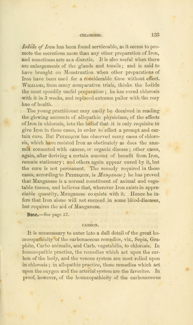 Iodide of Iron has been found serviceable, as it seems to pro- mote the secretions more than any other preparation of Iron,. and sometimes acts as a diuretic. It is also useful when there are enlargements of the glands and tonsils; and is said to have brought on Menstruation when other preparations of Iron have been used for a considerable time without effect. Williams, from many comparative trials, thinks the Iodide the most speedily useful preparation ; he has cured chlorosis with it in 3 weeks, and replaced extreme pallor with the rosy hue of health. The young practitioner may easily be deceived in reading the glowing accounts of allopathic physicians, of the effects of Iron in chlorosis, into the belief that it is only requisite to give Iron in these cases, in order to effect a prompt and cer- tain cure. But Petrequin has observed many cases of chloro- sis, which have resisted Iron as obstinately as does the anae- mia connected with cancer, or organic disease ; other cases, again, after deriving a certain amount of benefit from Iron, remain stationary ; and others again appear cured by it, but the cure is not permanent. The remedy required in these cases, according to Petrequin, is Manganese / he has proved that Manganese is a normal constituent of animal and vege- table tissues, and believes that, wherever Iron exists in appre- ciable quantity, Manganese co-exists with it. Hence he in- fers that Iron alone will not succeed in some blcod-diseases, but requires the aid of Manganese. DoSd—See page 57. CARBON. It is unnecessary to enter into a dull detail of the great ho- moeopathicity 'of the carbonaceous remedies, viz., Sepia, Gra- phite, Carbo animalis, and Carb. vegetabilis, to chlorosis. In homoeopathic practice, the remedies which act upon the car- bon of the body, and the venous system are most relied upon in chlorosis ; in allopathic practice, those remedies which act upon the oxygen and the arterial system are the favorites. In proof, however, of the homceopathicity of the carbonaceous