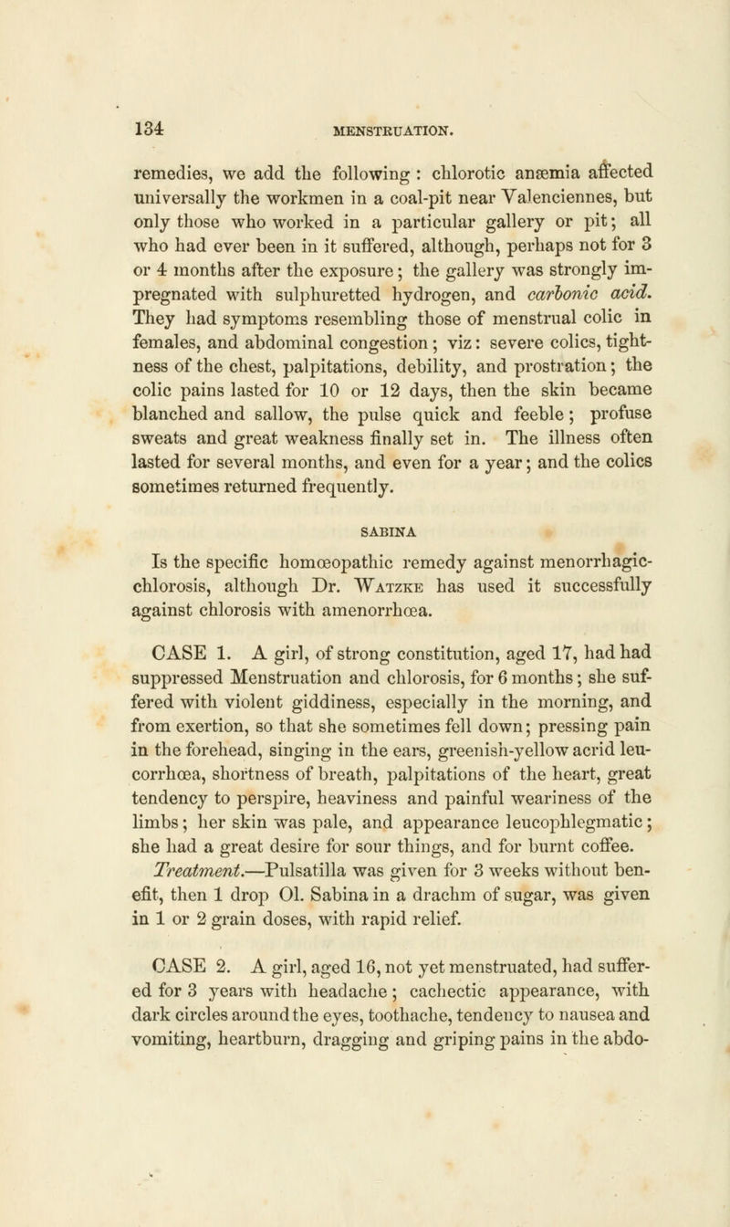 remedies, we add the following : chlorotic anaemia affected universally the workmen in a coal-pit near Valenciennes, but only those who worked in a particular gallery or pit; all who had ever been in it suffered, although, perhaps not for 3 or 4 months after the exposure; the gallery was strongly im- pregnated with sulphuretted hydrogen, and carbonic acid. They had symptoms resembling those of menstrual colic in females, and abdominal congestion ; viz: severe colics, tight- ness of the chest, palpitations, debility, and prostration; the colic pains lasted for 10 or 12 days, then the skin became blanched and sallow, the pulse quick and feeble; profuse sweats and great weakness finally set in. The illness often lasted for several months, and even for a year; and the colics sometimes returned frequently. SABINA Is the specific homoeopathic remedy against menorrhagic- chlorosis, although Dr. Watzke has used it successfully against chlorosis with amenorrhoea. CASE 1. A girl, of strong constitution, aged 17, had had suppressed Menstruation and chlorosis, for 6 months; she suf- fered with violent giddiness, especially in the morning, and from exertion, so that she sometimes fell down; pressing pain in the forehead, singing in the ears, greenish-yellow acrid leu- corrhoea, shortness of breath, palpitations of the heart, great tendency to perspire, heaviness and painful weariness of the limbs; her skin was pale, and appearance leucophlegmatic; she had a great desire for sour things, and for burnt coffee. Treatment.—Pulsatilla was given for 3 weeks without ben- efit, then 1 drop 01. Sabina in a drachm of sugar, was given in 1 or 2 grain doses, with rapid relief. CASE 2. A girl, aged 16, not yet menstruated, had suffer- ed for 3 years with headache; cachectic appearance, with dark circles around the eyes, toothache, tendency to nausea and vomiting, heartburn, dragging and griping pains in the abdo-