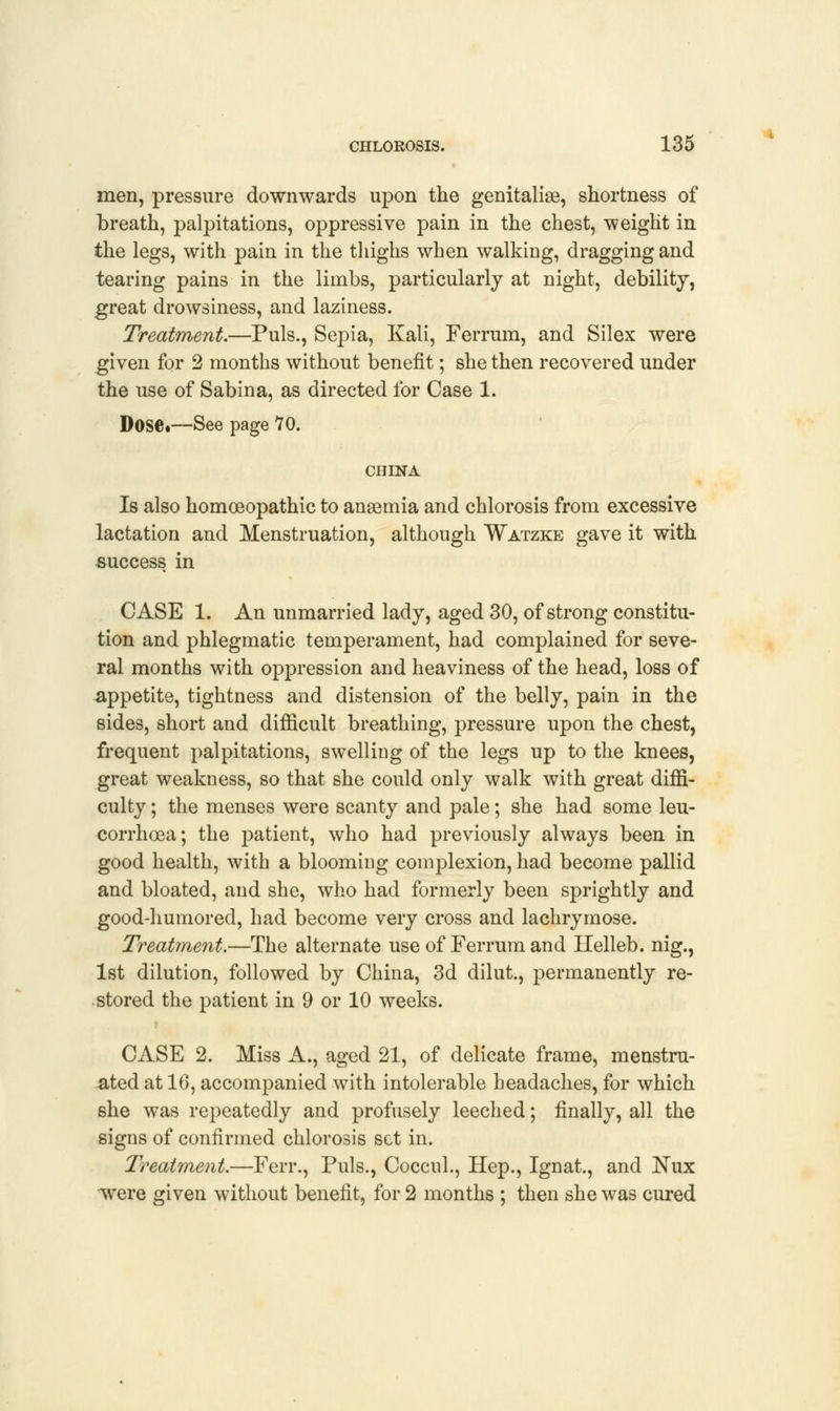 men, pressure downwards upon the genitalias, shortness of breath, palpitations, oppressive pain in the chest, weight in the legs, with pain in the thighs when walking, dragging and tearing pains in the limbs, particularly at night, debility, great drowsiness, and laziness. Treatment.—Puis., Sepia, Kali, Ferrum, and Silex were given for 2 months without benefit; she then recovered under the use of Sabina, as directed for Case 1. Dose.—See page 10. CHINA Is also homoeopathic to anaemia and chlorosis from excessive lactation and Menstruation, although Watzke gave it with success in CASE 1. An unmarried lady, aged 30, of strong constitu- tion and phlegmatic temperament, had complained for seve- ral months with oppression and heaviness of the head, loss of appetite, tightness and distension of the belly, pain in the sides, short and difficult breathing, pressure upon the chest, frequent palpitations, swelling of the legs up to the knees, great weakness, so that she could only walk with great diffi- culty ; the menses were scanty and pale; she had some leu- corrhoea; the patient, who had previously always been in good health, with a blooming complexion, had become pallid and bloated, and she, who had formerly been sprightly and good-humored, had become very cross and lachrymose. Treatment.—The alternate use of Ferrum and Helleb. nig., 1st dilution, followed by China, 3d dilut., permanently re- stored the patient in 9 or 10 weeks. CASE 2. Miss A., aged 21, of delicate frame, menstru- ated at 10, accompanied with intolerable headaches, for which she was repeatedly and profusely leeched; finally, all the signs of confirmed chlorosis set in. Treatment.—Ferr., Puis., Coccul., Hep., Ignat., and !Nux were given without benefit, for 2 months ; then she was cured