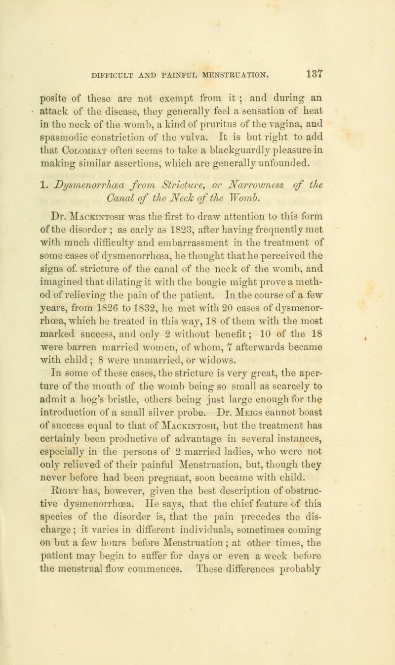 posite of these are not exempt from it ; and during an attack of the disease, they generally feel a sensation of heat in the neck of the womb, a kind of pruritus of the vagina, and spasmodic constriction of the vulva. It is but right to add that Colombat often seems to take a blackguardly pleasure in making similar assertions, which are generally unfounded. 1. Dysmenorrhea from Stricture, or Narrowness of the Canal of the Neck of the Womb. Dr. Mackintosh was the first to draw attention to this form of the disorder ; as early as 1823, after having frequently met with much difficulty and embarrassment in the treatment of some cases of dysmenorrhoea, he thought that he perceived the signs of. stricture of the canal of the neck of the womb, and imagined that dilating it with the bougie might prove a meth- od of relieving the pain of the patient. In the course of a few years, from 1826 to 1832, he met with 20 cases of dysmenor- rhoea, which he treated in this way, 18 of them with the most marked success, and only 2 without benefit; 10 of the 18 were barren married women, of whom, 7 afterwards became with child ; 8 were unmarried, or widows. In some of these cases, the stricture is very great, the aper- ture of the mouth of the womb being so small as scarcely to admit a hog's bristle, others being just large enough for the introduction of a small silver probe. Dr. Meigs cannot boast of success equal to that of Mackintosh, but the treatment has certainly been productive of advantage in several instances, especially in the persons of 2 married ladies, wmo were not only relieved of their painful Menstruation, but, though they never before had been pregnant, soon became with child. Kigby has, however, given the best description of obstruc- tive dysmenorrhoea. He says, that the chief feature of this species of the disorder is, that the pain precedes the dis- charge; it varies in different individuals, sometimes coming on but a few hours before Menstruation; at other times, the patient may begin to suffer for days or even a week before the menstrual flow commences. These differences probably