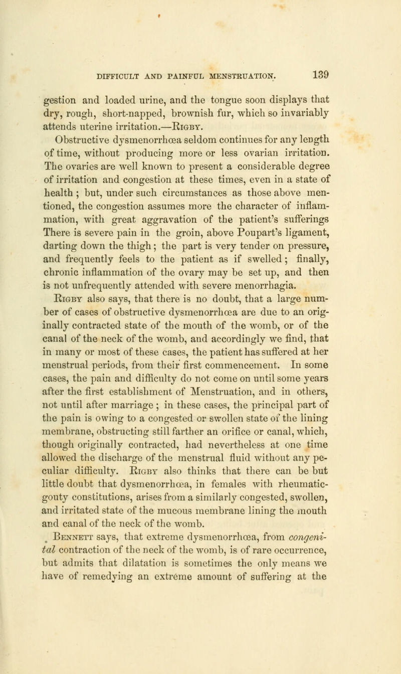 gestion and loaded urine, and the tongue soon displays that dry, rough, short-napped, brownish fur, which so invariably attends uterine irritation.—Rigby. Obstructive dysmenorrhea seldom continues for any length of time, without producing more or less ovarian irritation. The ovaries are well known to present a considerable degree of irritation and congestion at these times, even in a state of health ; but, under such circumstances as those above men- tioned, the congestion assumes more the character of inflam- mation, with great aggravation of the patient's sufferings There is severe pain in the groin, above Poupart's ligament, darting down the thigh; the part is very tender on pressure, and frequently feels to the patient as if swelled; finally, chronic inflammation of the ovary may be set up, and then is not unfrequently attended with severe menorrhagia. Rigby also says, that there is no doubt, that a large num- ber of cases of obstructive dysmenorrhea are due to an orig- inally contracted state of the mouth of the womb, or of the canal of the neck of the womb, and accordingly we find, that in many or most of these cases, the patient has suffered at her menstrual periods, from their first commencement. In some cases, the pain and difficulty do not come on until some years after the first establishment of Menstruation, and in others, not until after marriage ; in these cases, the principal part of the pain is owing to a congested or swollen state of the lining membrane, obstructing still farther an orifice or canal, which, though originally contracted, had nevertheless at one time allowed the discharge of the menstrual fluid without any pe- culiar difficulty. Rigby also thinks that there can be but little doubt that dysmenorrhcea, in females with rheumatic- gouty constitutions, arises from a similarly congested, swollen, and irritated state of the mucous membrane lining the mouth and canal of the neck of the womb. Bennett says, that extreme dysmenorrhcea, from congeni- tal contraction of the neck of the womb, is of rare occurrence, but admits that dilatation is sometimes the only means we have of remedying an extreme amount of suffering at the