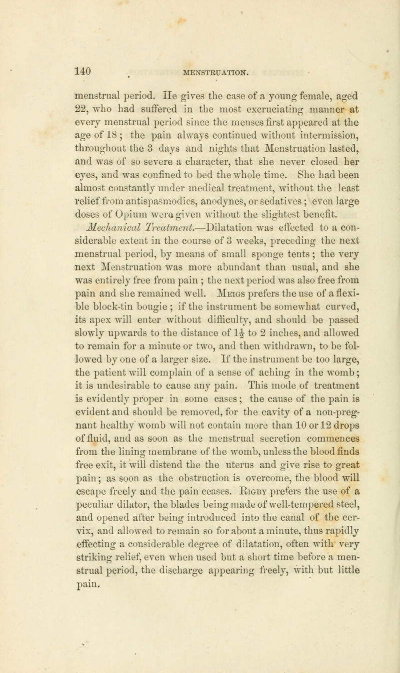 menstrual period. He gives the case of a young female, aged 22, who had suffered in the most excruciating manner at every menstrual period since the menses first appeared at the age of 18 ; the pain always continued without intermission, throughout the 3 days and nights that Menstruation lasted, and was of so severe a character, that she never closed her eyes, and was confined to bed the whole time. She had been almost constantly under medical treatment, without the least relief from antispasmodics, anodynes, or sedatives; even large doses of Opium wera given without the slightest benefit. Mechanical Treatment.—Dilatation was effected to a con- siderable extent in the course of 3 weeks, preceding the next menstrual period, by means of small sponge tents; the very next Menstruation was more abundant than usual, and she was entirely free from pain ; the next period was also free from pain and she remained well. Meigs prefers the use of a flexi- ble block-tin bougie ; if the instrument be somewhat curved, its apex will enter without difficulty, and should be passed slowly upwards to the distance of 1-J- to 2 inches, and allowed to remain for a minute or two, and then withdrawn, to be fol- lowed by one of a larger size. If the instrument be too large, the patient will complain of a sense of aching in the womb; it is undesirable to cause any pain. This mode of treatment is evidently proper in some cases; the cause of the pain is evident and should be removed, for the cavity of a non-preg- nant healthy womb will not contain more than 10 or 12 drops of fluid, and as soon as the menstrual secretion commences from the lining membrane of the womb, unless the blood finds free exit, it will distend the the uterus and give rise to great pain; as soon as the obstruction is overcome, the blood will escape freely and the pain ceases. Rigby prefers the use of a peculiar dilator, the blades being made of well-tempered steel, and opened after being introduced into the canal of the cer- vix, and allowed to remain so for about a minute, thus rapidly effecting a considerable degree of dilatation, often with very striking relief, even when used but a short time before a men- strual period, the discharge appearing freely, with but little pain.