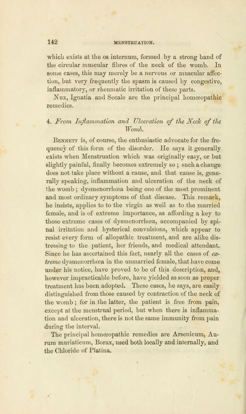 which exists at the os internum, formed by a strong band of the circular muscular fibres of the neck of the womb. In some cases, this may merely be a nervous or muscular affec- tion, but very frequently the spasm is caused by congestive, inflammatory, or rheumatic irritation of these parts. Xux, Ignatia and Secale are the principal homoeopathic remedies. 4. From Inflammation and Ulceration of the Neck of the Womb. Bennett is, of course, the enthusiastic advocate for the fre- quency of this form of the disorder. He says it generally exists when Menstruation which was originally easy, or but slightly painful, finally becomes extremely so ; such a change does not take place without a cause, and that cause is, gene- rally speaking, inflammation and ulceration of the neck of the womb ; dysmenorrhea being one of the most prominent and most ordinary symptoms of that disease. This remark, he insists, applies to to the virgin as well as to the married female, and is of extreme importance, as affording a key to those extreme cases of dysmenorrhea, accompanied by spi- nal irritation and hysterical convulsions, which appear to resist every form of allopathic treatment, and are alike dis- tressing to the patient, her friends, and medical attendant. Since he has ascertained this fact, nearly all the cases of ex- treme dysmenorrhea in the unmarried female, that have come under his notice, have proved to be of this description, and, however impracticable before, have yielded as soon as proper treatment has been adopted. These cases, he says, are easily distinguished from those caused by contraction of the neck of the womb; for in the latter, the patient is free from pain, except at the menstrual period, but when there is inflamma- tion and ulceration, there is not the same immunity from pain during the interval. The principal homeopathic remedies are Arsenicum, Au- rum muriaticum, Borax, used both locally and internally, and the Chloride of Platina.