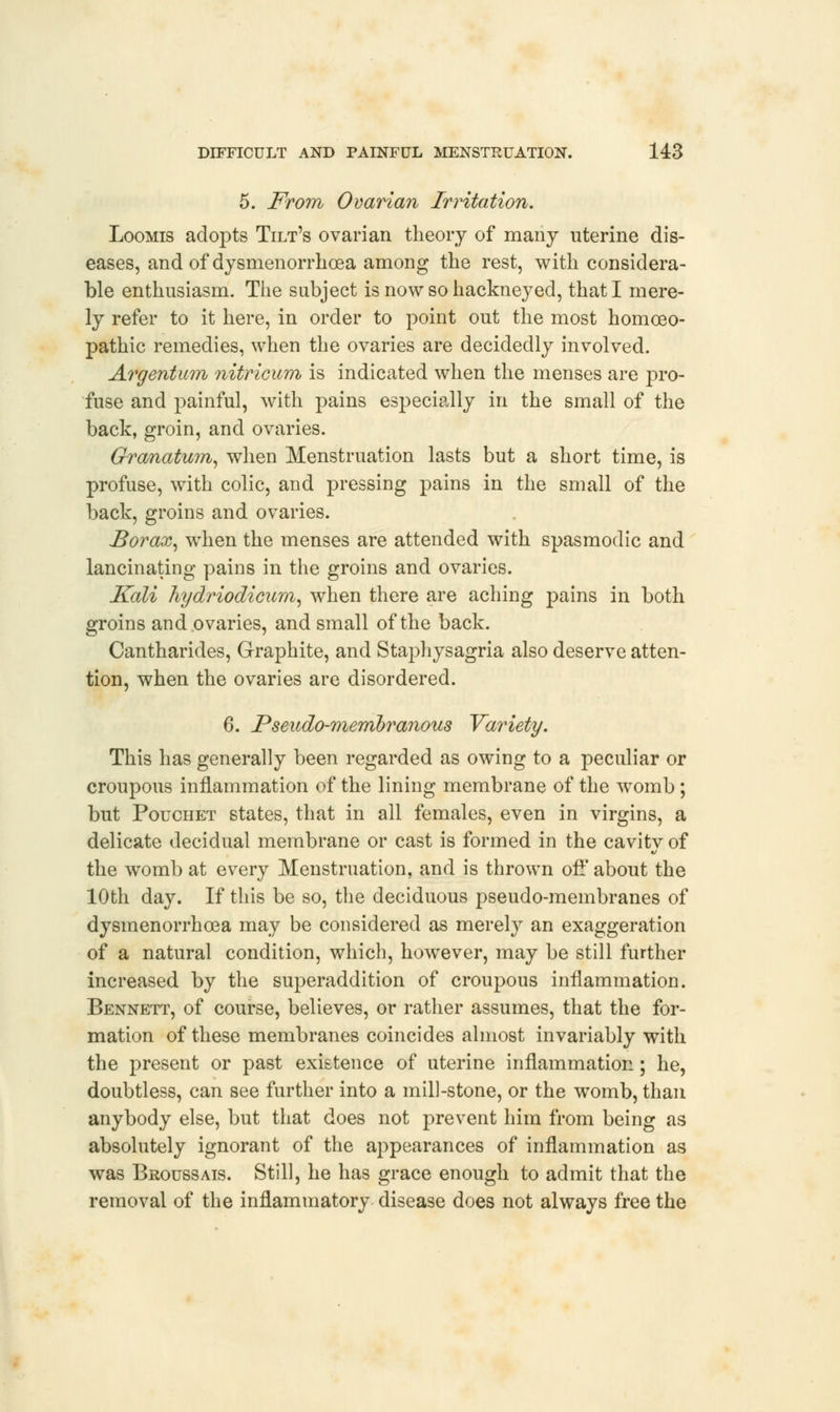 5. From Ovarian Irritation. Loomis adopts Tilt's ovarian theory of many uterine dis- eases, and of dysmenorrhea among the rest, with considera- ble enthusiasm. The subject is now so hackneyed, that I mere- ly refer to it here, in order to point out the most homoeo- pathic remedies, when the ovaries are decidedly involved. Argentum nitricum is indicated when the menses are pro- fuse and painful, with pains especially in the small of the back, groin, and ovaries. Granatum, when Menstruation lasts but a short time, is profuse, with colic, and pressing pains in the small of the back, groins and ovaries. Borax, when the menses are attended with spasmodic and lancinating pains in the groins and ovaries. Kali hydriodicum, when there are aching pains in both groins and ovaries, and small of the back. Cantharides, Graphite, and Staphysagria also deserve atten- tion, when the ovaries are disordered. 6. Pseudo-membranous Variety. This has generally been regarded as owing to a peculiar or croupous inflammation of the lining membrane of the womb ; but Pouchet states, that in all females, even in virgins, a delicate decidual membrane or cast is formed in the cavitv of a/ the womb at every Menstruation, and is thrown off about the 10th day. If this be so, the deciduous pseudo-membranes of dysmenorrhoea may be considered as merely an exaggeration of a natural condition, which, however, may be still further increased by the superaddition of croupous inflammation. Bennett, of course, believes, or rather assumes, that the for- mation of these membranes coincides almost invariably with the present or past existence of uterine inflammation; he, doubtless, can see further into a mill-stone, or the womb, than anybody else, but that does not prevent him from being as absolutely ignorant of the appearances of inflammation as was Broussais. Still, he has grace enough to admit that the removal of the inflammatory disease does not always free the
