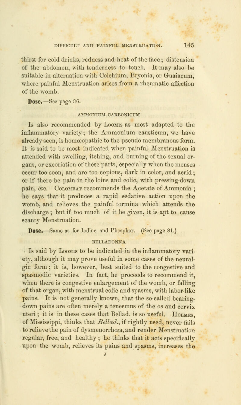 thirst for cold drinks, redness and heat of the face; distension of the abdomen, with tenderness to touch. It may also be suitable in alternation with Colchium, Bryonia, or Guaiacum, where painful Menstruation arises from a rheumatic affection of the womb. Dose.—See page 36. AMMONIUM CARBONICUM Is also recommended by Loomis as most adapted to the inflammatory variety; the Ammonium causticum, we have already seen, is homoeopathic to the pseudo-membranous form. It is said to be most indicated when painful Menstruation is attended with swelling, itching, and burning of the sexual or- gans, or excoriation of these parts, especially when the menses occur too soon, and are too copious, dark in color, and acrid; or if there be pain in the loins and colic, with pressing-down pain, &c. Colombat recommends the Acetate of Ammonia ; he says that it produces a rapid sedative action upon the womb, and relieves the painful tormina which attends the discharge ; but if too much of it be given, it is apt to cause scanty Menstruation. Dosei—Same as for Iodine and Phosphor. (See page 81.) BELLADONNA Is said by Loomis to be indicated in the inflammatory vari- ety, although it may prove useful in some cases of the neural- gic form ; it is, however, best suited to the congestive and spasmodic varieties. In fact, he proceeds to recommend it, when there is congestive enlargement of the womb, or falling of that organ, with menstrual colic and spasms, with labor-like pains. It is not generally known, that the so-called bearing- down pains are often merely a tenesmus of the os and cervix uteri; it is in these cases that Bellad. is so useful. Holmes, of Mississippi, thinks that Bellad., if rightly used, never fails to relieve the pain of dysmenorrhea, and render Menstruation regular, free, and healthy ; he thinks that it acts specifically upon the womb, relieves its pains and spasms, increases the j