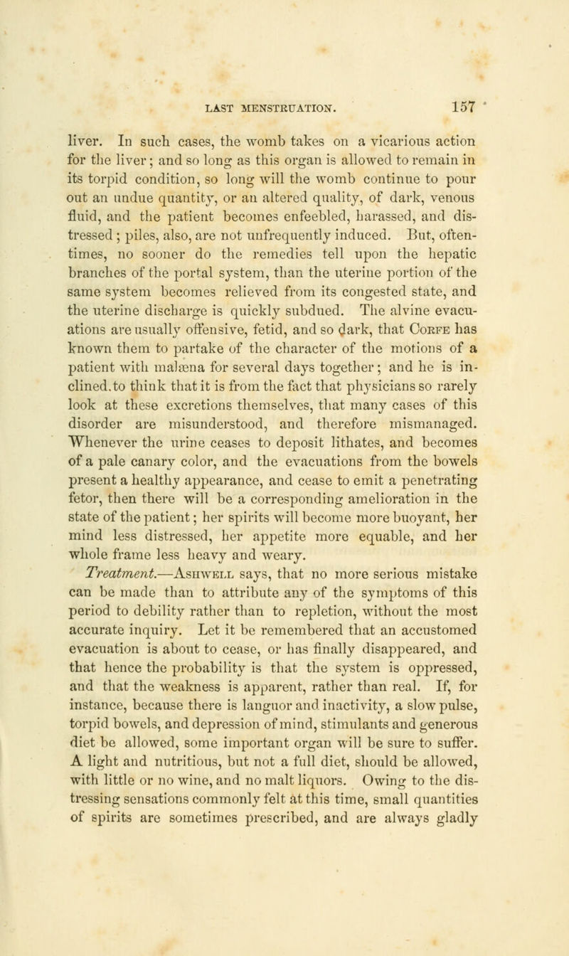 liver. In such cases, the womb takes on a vicarious action for the liver; and so long as this organ is allowed to remain in its torpid condition, so long will the womb continue to pour out an undue quantity, or an altered quality, of dark, venous fluid, and the patient becomes enfeebled, harassed, and dis- tressed ; piles, also, are not unfrequently induced. But, often- times, no sooner do the remedies tell upon the hepatic branches of the portal system, than the uterine portion of the same system becomes relieved from its congested state, and the uterine discharge is quickly subdued. The alvine evacu- ations are usually offensive, fetid, and so dark, that Corfe has known them to partake of the character of the motions of a patient with malsena for several days together; and he is in- clined, to think that it is from the fact that physicians so rarely look at these excretions themselves, that many cases of this disorder are misunderstood, and therefore mismanaged. Whenever the urine ceases to dej:>osit lithates, and becomes of a pale canary color, and the evacuations from the bowels present a healthy appearance, and cease to emit a penetrating fetor, then there will be a corresponding amelioration in the state of the patient; her spirits will become more buoyant, her mind less distressed, her appetite more equable, and her whole frame less heavy and weary. Treatment.—Ashwell says, that no more serious mistake can be made than to attribute any of the symptoms of this period to debility rather than to repletion, without the most accurate inquiry. Let it be remembered that an accustomed evacuation is about to cease, or has finally disappeared, and that hence the probability is that the system is oppressed, and that the weakness is apparent, rather than real. If, for instance, because there is languor and inactivity, a slow pulse, torpid bowels, and depression of mind, stimulants and generous diet be allowed, some important organ will be sure to suffer. A light and nutritious, but not a full diet, should be allowed, with little or no wine, and no malt liquors. Owing to the dis- tressing sensations commonly felt at this time, small quantities of spirits are sometimes prescribed, and are always gladly