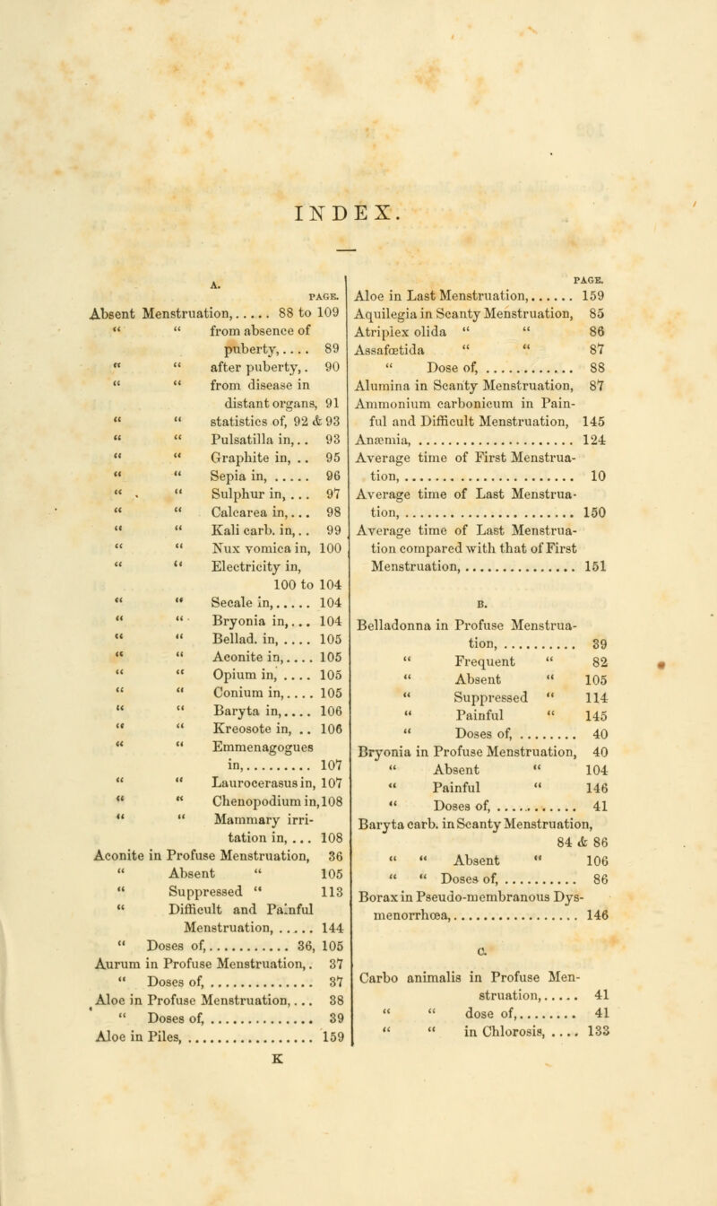 INDEX. A. PAGE. Absent Menstruation, 88 to 109   from absence of puberty,.... 89   after puberty,. 90  M from disease in distant organs, 91   statistics of, 92 & 93   Pulsatilla in,.. 93 « M Graphite in, .. 95   Sepia in, 96  .  Sulphur in, ... 97   Calcarea in,... 98   Kali carb. in,.. 99   Nux vomica in, 100  *' Electricity in, 100 to 104  M Secalein, 104   Bryonia in,... 104   Bellad. in, 105  *! Aconite in, 105   Opium in, 105   Conium in, 105   Baryta in, 106   Kreosote in, .. 106 H '* Emmenagogues in, 107   Laurocerasusin, 107  w Chenopodiumin,108 u  Mammary irri- tation in, ... 108 Aconite in Profuse Menstruation, 36  Absent  105  Suppressed  113  Difficult and Painful Menstruation, ..... 144  Doses of, 36, 105 Aurum in Profuse Menstruation,. 37  Doses of, 37 Aloe in Profuse Menstruation,... 38  Doses of, 39 Aloe in Piles, 159 K TAGE. Aloe in Last Menstruation, 159 Aquilegia in Scanty Menstruation, 85 Atripiex olida   86 Assafcetida  « 87 Dose of, 88 Alumina in Scanty Menstruation, 87 Ammonium carbonicum in Pain- ful and Difficult Menstruation, 145 Ana?mia, 124 Average time of First Menstrua- tion, 10 Average time of Last Menstrua- tion, 150 Average time of Last Menstrua- tion compared with that of First Menstruation, 151 B. Belladonna in Profuse Menstrua- tion, 39  Frequent  82  Absent  105  Suppressed ** 114 Painful  145  Doses of, 40 Bryonia in Profuse Menstruation, 40  Absent  104  Painful  146  Doses of, 41 Baryta carb. in Scanty Menstruation, 84 & 86  M Absent ■ 106   Dose* of, 86 Borax in Pseudo-membranous Dys- menorrhcea, 146 C. Carbo animalis in Profuse Men- struation, 41   dose of, 41   in Chlorosis, 133