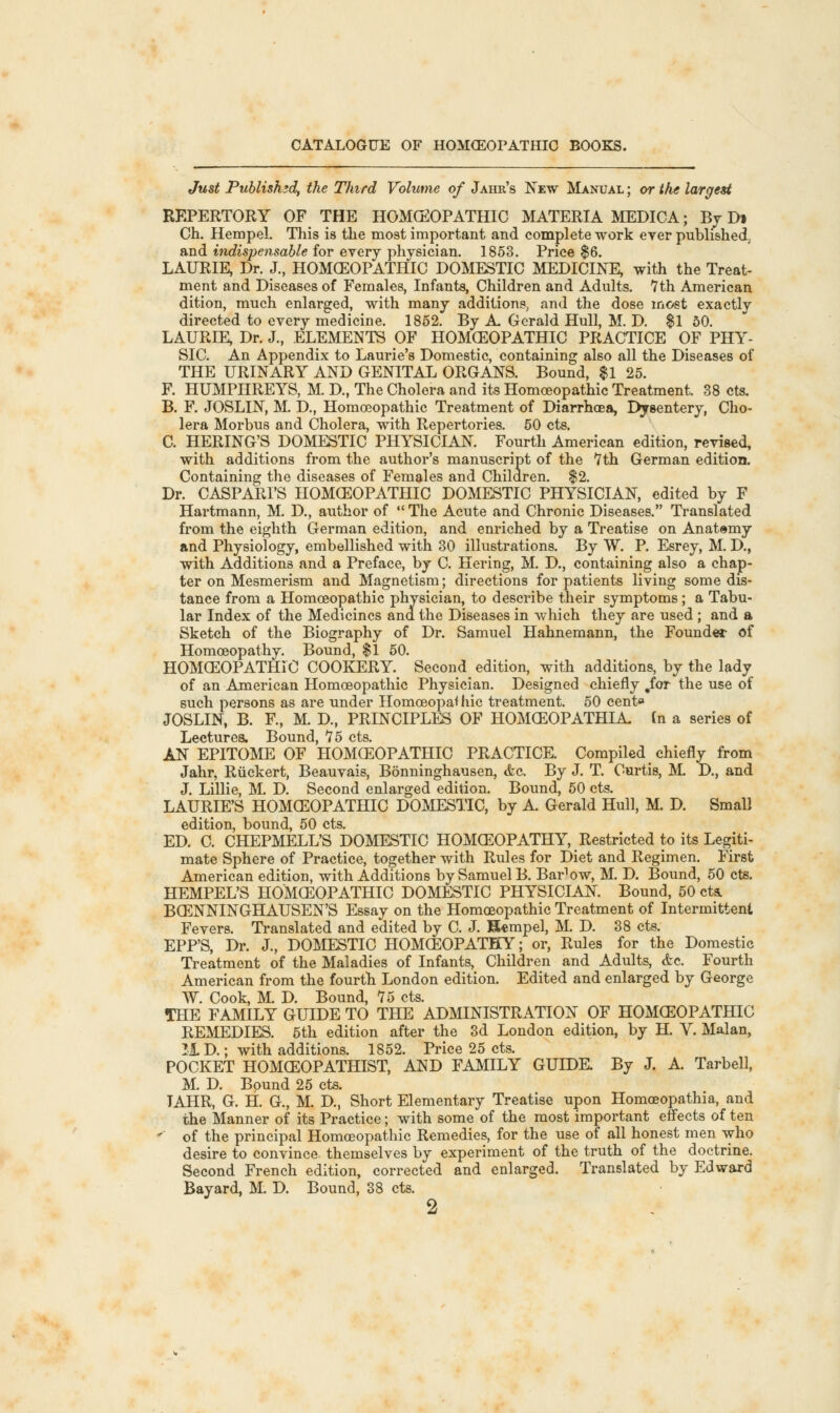 Just Published, the Third Volume of Jahr's New Manual ; or the largest REPERTORY OF THE HOMCEOPATHIC MATERIA MEDICA; By Dt Ch. Hempel. This is the most important and complete work ever published, and indispensable for every physician. 1853. Price $6. LAURIE, Dr. J., HOMCEOPATHIC DOMESTIC MEDICINE, with the Treat- ment and Diseases of Females, Infants, Children and Adults. 7th American dition, much enlarged, with many additions, and the dose most exactly directed to every medicine. 1852. By A. Gerald Hull, M. D. $1 50. LAURIE, Dr. J., ELEMENTS OF HOMCEOPATHIC PRACTICE OF PHY- SIC. An Appendix to Laurie's Domestic, containing also all the Diseases of THE URINARY AND GENITAL ORGANS. Bound, $1 25. F. HUMPHREYS, M. D, The Cholera and its Homoeopathic Treatment. 38 cts. B. F. JOSLIN, M. D, Homoeopathic Treatment of Diarrhoea, Dysentery, Cho- lera Morbus and Cholera, with Repertories. 50 cts. C. HERING'S DOMESTIC PHYSICIAN. Fourth American edition, revised, with additions from the author's manuscript of the 7th German edition. Containing the diseases of Females and Children. $2. Dr. CASPARI'S HOMCEOPATHIC DOMESTIC PHYSICIAN, edited by F Hartmann, M. D., author of  The Acute and Chronic Diseases. Translated from the eighth German edition, and enriched by a Treatise on Anatomy and Physiology, embellished with 30 illustrations. By W. P. Esrey, M. D., with Additions and a Preface, by C. Hering, M. D., containing also a chap- ter on Mesmerism and Magnetism; directions for patients living some dis- tance from a Homoeopathic physician, to describe their symptoms; a Tabu- lar Index of the Medicines and the Diseases in which they are used ; and a Sketch of the Biography of Dr. Samuel Hahnemann, the Founder of Homoeopathy. Bound, $1 50. HOMCEOPATHIC COOKERY. Second edition, with additions, by the lady of an American Homoeopathic Physician. Designed chiefly .for the use of such persons as are under Homoeopathic treatment. 50 cent* JOSLIN, B. E, M. D, PRINCIPLES OF HOMCEOPATHIA. tn a series of Lectures. Bound, 75 cts. AN EPITOME OF HOMCEOPATHIC PRACTICE. Compiled chiefly from Jahr, Ruckert, Beauvais, Bonninghausen, <fec. By J. T. Curtis, M. D, and J. Lillie, M. D. Second enlarged edition. Bound, 50 cts. LAURIE'S HOMCEOPATHIC DOMESTIC, by A. Gerald Hull, M. D. Small edition, bound, 50 cts. ED. C. CHEPMELL'S DOMESTIC HOMCEOPATHY, Restricted to its Legiti- mate Sphere of Practice, together with Rules for Diet and Regimen. First American edition, with Additions by Samuel B. Bar'ow, M. D. Bound, 50 cts. HEMPEL'S HOMCEOPATHIC DOMESTIC PHYSICIAN. Bound, 50 cts. BCENNINGHAUSEN'S Essay on the Homoeopathic Treatment of Intermittent Fevers. Translated and edited by C. J. H«mpel, M. D. 38 cts. EPP'S, Dr. J., DOMESTIC HOMCEOPATHY; or, Rules for the Domestic Treatment of the Maladies of Infants, Children and Adults, &c. Fourth American from the fourth London edition. Edited and enlarged by George W. Cook, M. D. Bound, 75 cts. THE FAMILY GUIDE TO THE ADMINISTRATION OF HOMCEOPATHIC REMEDIES. 5th edition after the 3d London edition, by H. V. Malan, 11D.; with additions. 1852. Price 25 cts. POCKET HOMCEOPATHIST, AND FAMILY GUIDE. By J. A. Tarbell, M. D. Bound 25 cts. TAHR, G. H. G., M. D, Short Elementary Treatise upon Homoeopathia, and the Manner of its Practice; with some of the most important effects of ten < of the principal Homoeopathic Remedies, for the use of all honest men who desire to convince themselves by experiment of the truth of the doctrine. Second French edition, corrected and enlarged. Translated by Edward Bayard, M. D. Bound, 38 cts.