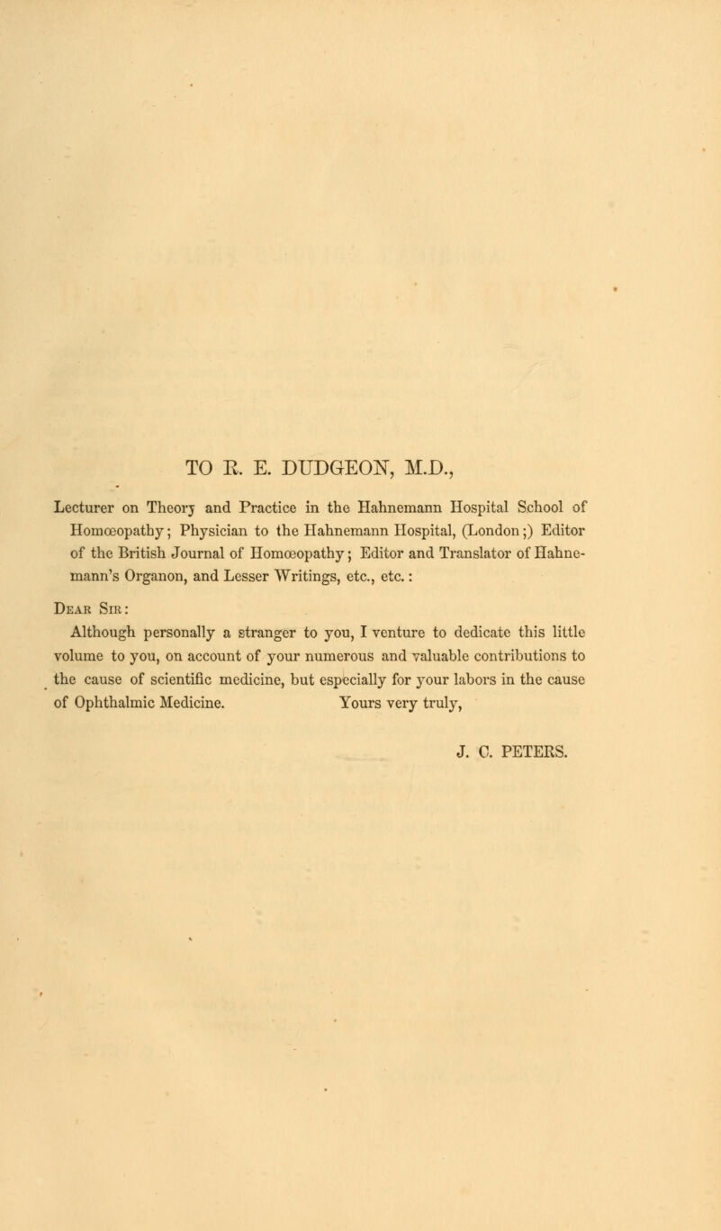 TO R E. DUDGEON, M.D., Lecturer on Theorj and Practice in the Hahnemann Hospital School of Homoeopathy; Physician to the Hahnemann Hospital, (London;) Editor of the British Journal of Homoeopathy; Editor and Translator of Hahne- mann's Organon, and Lesser Writings, etc., etc.: Dear Sir: Although personally a stranger to you, I venture to dedicate this little volume to you, on account of your numerous and valuable contributions to the cause of scientific medicine, but especially for your labors in the cause of Ophthalmic Medicine. Yours very truly, J. C. PETERS.