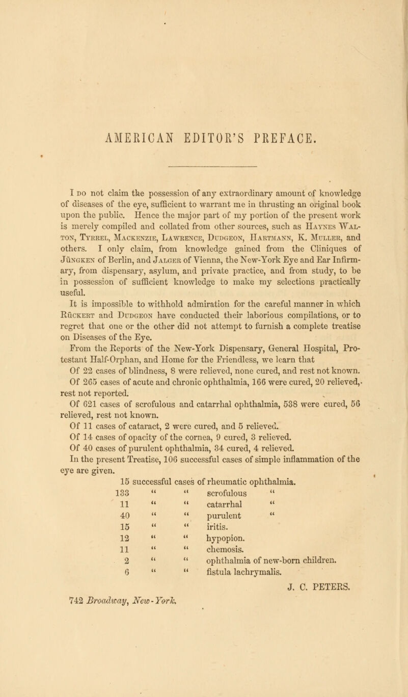 AMERICAN EDITOR'S PREFACE. I do not claim the possession of any extraordinary amount of knowledge of diseases of the eye, sufficient to warrant me in thrusting an original book upon the public. Hence the major part of my portion of the present work is merely compiled and collated from other sources, such as Hatnes Wal- ton, Tyrrel, Mackenzie, Lawrence, Dudgeon, Hartmann, K. Muller, and others. I only claim, from knowledge gained from the Cliniques of Jungken of Berlin, and Jalger of Vienna, the New-York Eye and Ear Infirm- ary, from dispensary, asylum, and private practice, and from study, to be in possession of sufficient knowledge to make my selections practically useful. It is impossible to withhold admiration for the careful manner in which Ruckert and Dudgeon have conducted their laborious compilations, or to regret that one or the other did not attempt to furnish a complete treatise on Diseases of the Eye. From the Reports of the New-York Dispensary, General Hospital, Pro- testant Half-Orphan, and Home for the Friendless, we learn that Of 22 cases of blindness, 8 were relieved, none cured, and rest not known. Of 265 cases of acute and chronic ophthalmia, 166 were cured, 20 relieved,- rest not reported. Of 621 cases of scrofulous and catarrhal ophthalmia, 538 were cured, 56 relieved, rest not known. Of 11 cases of cataract, 2 were cured, and 5 relieved. Of 14 cases of opacity of the cornea, 9 cured, 3 relieved. Of 40 cases of purulent ophthalmia, 34 cured, 4 relieved. In the present Treatise, 106 successful cases of simple inflammation of the eye are given. 15 successful cases of rheumatic ophthalmia. 133 U i 1 scrofulous u 11 (1 ( 4 catarrhal (( 40 M { 4 purulent u 15 << ( * iritis. 12 « i ' hypopion. 11 tt < 1 chemosis. 2 it ( 1 ophthalmia of new-born children. 6 U 1 ' fistula lachrymalis. J. C. PETERS. 742 Broadway, New - York