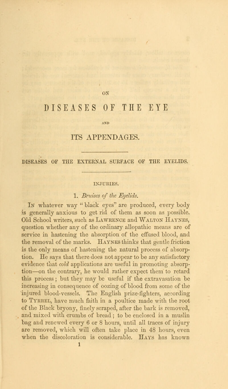 ON DISEASES OF THE EYE AND ITS APPENDAGES. DISEASES OF THE EXTERNAL SURFACE OF THE EYELIDS. INJURIES. 1. Bruises of the Eyelids. In whatever way  black eyes are produced, every body is generally anxious to get rid of them as soon as possible. Old School writers, such as Lawrence and Walton Haynes, question whether any of the ordinary allopathic means are of service in hastening the absorption of the effused blood, and the removal of the marks. Haynes thinks that gentle friction is the only means of hastening the natural process of absorp- tion. He says that there does not appear to be any satisfactory evidence that cold applications are useful in promoting absorp- tion—on the contrary, he would rather expect them' to retard this process ; but they may be useful if the extravasation be increasing in consequence of oozing of blood from some of the injured blood-vessels. The English prize-fighters, according to Tyrrel, have much faith in a poultice made with the root of the Black bryony, finely scraped, after the bark is removed, and mixed with crumbs of bread ; to be enclosed in a muslin bag and renewed every 6 or 8 hours, until all traces of injury are removed, which will often take place in 48 hours, even when the discoloration is considerable. Hays has known