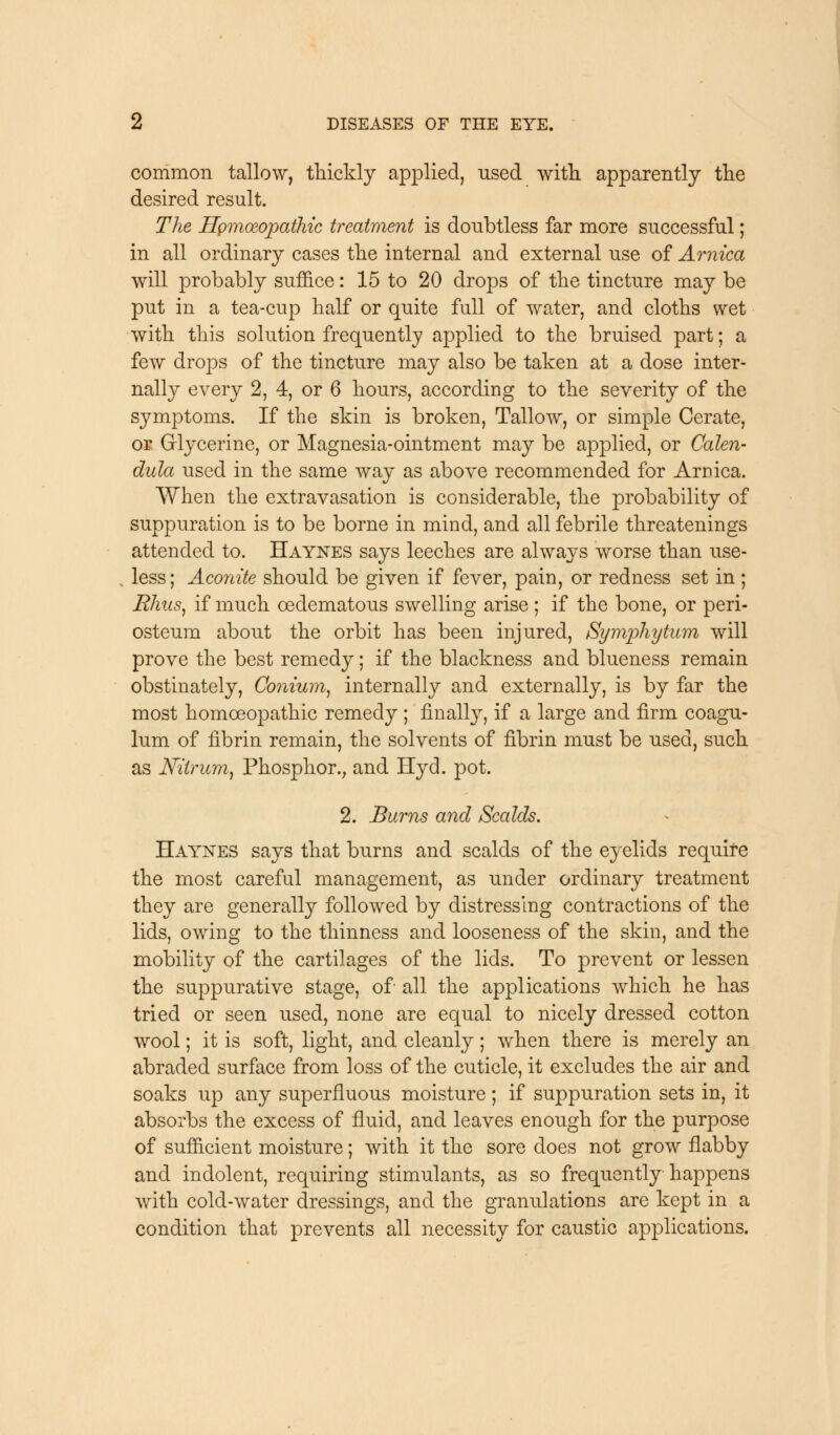 common tallow, thickly applied, used with apparently the desired result. The HpmceopatMc treatment is doubtless far more successful; in all ordinary cases the internal and external use of Arnica will probably suffice: 15 to 20 drops of the tincture may be put in a tea-cup half or quite full of water, and cloths wet with this solution frequently applied to the bruised part; a few drops of the tincture may also be taken at a dose inter- nal^ every 2, 4, or 6 hours, according to the severity of the symptoms. If the skin is broken, Tallow, or simple Cerate, or Glycerine, or Magnesia-ointment may be applied, or Calen- dula used in the same way as above recommended for Arnica. When the extravasation is considerable, the probability of suppuration is to be borne in mind, and all febrile threatenings attended to. Haynes says leeches are always worse than use- less; Aconite should be given if fever, pain, or redness set in ; Rhus, if much cedematous swelling arise; if the bone, or peri- osteum about the orbit has been injured, Symphytum will prove the best remedy; if the blackness and blueness remain obstinately, Conium, internally and externally, is by far the most homoeopathic remedy ; finally if a large and firm coagu- lum of fibrin remain, the solvents of fibrin must be used, such as Nilrum, Phosphor., and Hyd. pot. 2. Burns and /Scalds. Haynes says that burns and scalds of the eyelids require the most careful management, as under ordinary treatment they are generally followed by distressing contractions of the lids, owing to the thinness and looseness of the skin, and the mobility of the cartilages of the lids. To prevent or lessen the suppurative stage, of all the applications which he has tried or seen used, none are equal to nicely dressed cotton wool; it is soft, light, and cleanly; when there is merely an abraded surface from loss of the cuticle, it excludes the air and soaks up any superfluous moisture; if suppuration sets in, it absorbs the excess of fluid, and leaves enough for the purpose of sufficient moisture; with it the sore does not grow flabby and indolent, requiring stimulants, as so frequently happens with cold-water dressings, and the granulations are kept in a condition that prevents all necessity for caustic applications.