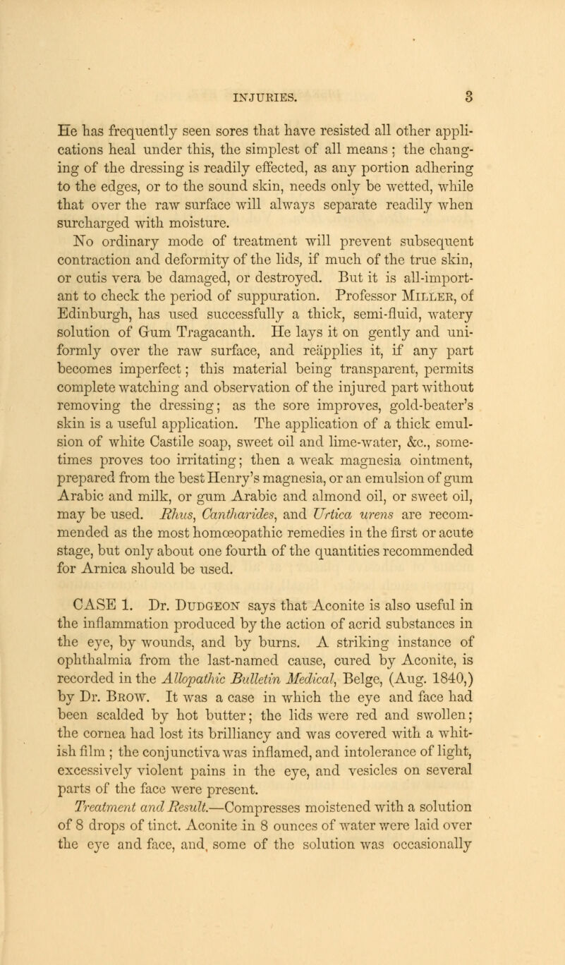 He has frequently seen sores that have resisted all other appli- cations heal under this, the simplest of all means : the chang- ing of the dressing is readily effected, as any portion adhering to the edges, or to the sound skin, needs only be wetted, while that over the raw surface will always separate readily when surcharged with moisture. No ordinary mode of treatment will prevent subsequent contraction and deformity of the lids, if much of the true skin, or cutis vera be damaged, or destroyed. But it is all-import- ant to check the period of suppuration. Professor Miller, of Edinburgh, has used successfully a thick, semi-fluid, watery solution of Gum Tragacanth. He lays it on gently and uni- formly over the raw surface, and reapplies it, if any part becomes imperfect; this material being transparent, permits complete watching and observation of the injured part without removing the dressing; as the sore improves, gold-beater's skin is a useful application. The application of a thick emul- sion of white Castile soap, sweet oil and lime-water, &c, some- times proves too irritating; then a weak magnesia ointment, prepared from the best Henry's magnesia, or an emulsion of gum Arabic and milk, or gum Arabic and almond oil, or sweet oil, may be used. Rhus, Cantharides, and Urtica urens are recom- mended as the most homoeopathic remedies in the first or acute stage, but only about one fourth of the quantities recommended for Arnica should be used. CASE 1. Dr. Dudgeon says that Aconite is also useful in the inflammation produced by the action of acrid substances in the eye, by wounds, and by burns. A striking instance of ophthalmia from the last-named cause, cured by Aconite, is recorded in the Allopathic Bulletin Medical, Beige, (Aug. 1840,) by Dr. Brow. It was a case in which the eye and face had been scalded by hot butter; the lids were red and swollen; the cornea had lost its brilliancy and was covered with a whit- ish film ; the conjunctiva was inflamed, and intolerance of light, excessively violent pains in the eye, and vesicles on several parts of the face were present. Treatment and Result.—Compresses moistened with a solution of 8 drops of tinct. Aconite in 8 ounces of water were laid over the eye and face, and, some of the solution was occasionally