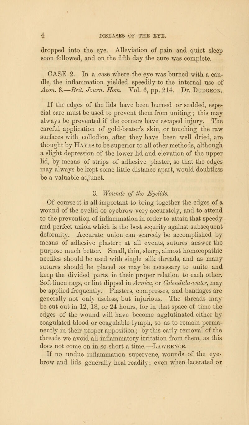 dropped into the eye. Alleviation of pain and qniet sleep soon followed, and on the fifth day the cure was complete. CASE 2. In a case where the eye was burned with a can- dle, the inflammation yielded speedily to the internal use of Aeon. 3.—Brit. Journ. Horn. Yol. 6, pp. 214. Dr. Dudgeon. If the edges of the lids have been burned or scalded, espe- cial care must be used to prevent them from uniting ; this may always be prevented if the corners have escaped injury. The careful application of gold-beater's skin, or touching the raw surfaces with collodion, after they have been well dried, are thought by Hayes to be superior to all other methods, although a slight depression of the lower lid and elevation of the upper lid, by means of strips of adhesive plaster, so that the edges may always be kept some little distance apart, would doubtless be a valuable adjunct. 3. Wounds of the Eyelids. Of course it is all-important to bring together the edges of a wound of the eyelid or eyebrow very accurately, and to attend to the prevention of inflammation in order to attain that speedy and perfect union which is the best security against subsequent deformity. Accurate union can scarcely be accomplished by means of adhesive plaster; at all events, sutures answer the purpose much better. Small, thin, sharp, almost homoeopathic needles should be used with single silk threads, and as many sutures should be placed as may be necessary to unite and keep the divided parts in their proper relation to each other. Soft linen rags, or lint dipped in Arnica, or Calendula-water, may be applied frequently. Plasters, compresses, and bandages are generally not only useless, but injurious. The threads may be cut out in 12, 18, or 24 hours, for in that space of time the edges of the wound will have become agglutinated either by coagulated blood or coagulable lymph, so as to remain perma- nently in their proper apposition; by this early removal of the threads we avoid all inflammatory irritation from them, as this does not come on in so short a time.—Lawrence. If no undue inflammation supervene, wounds of the eye- brow and lids generally heal readily; even when lacerated or