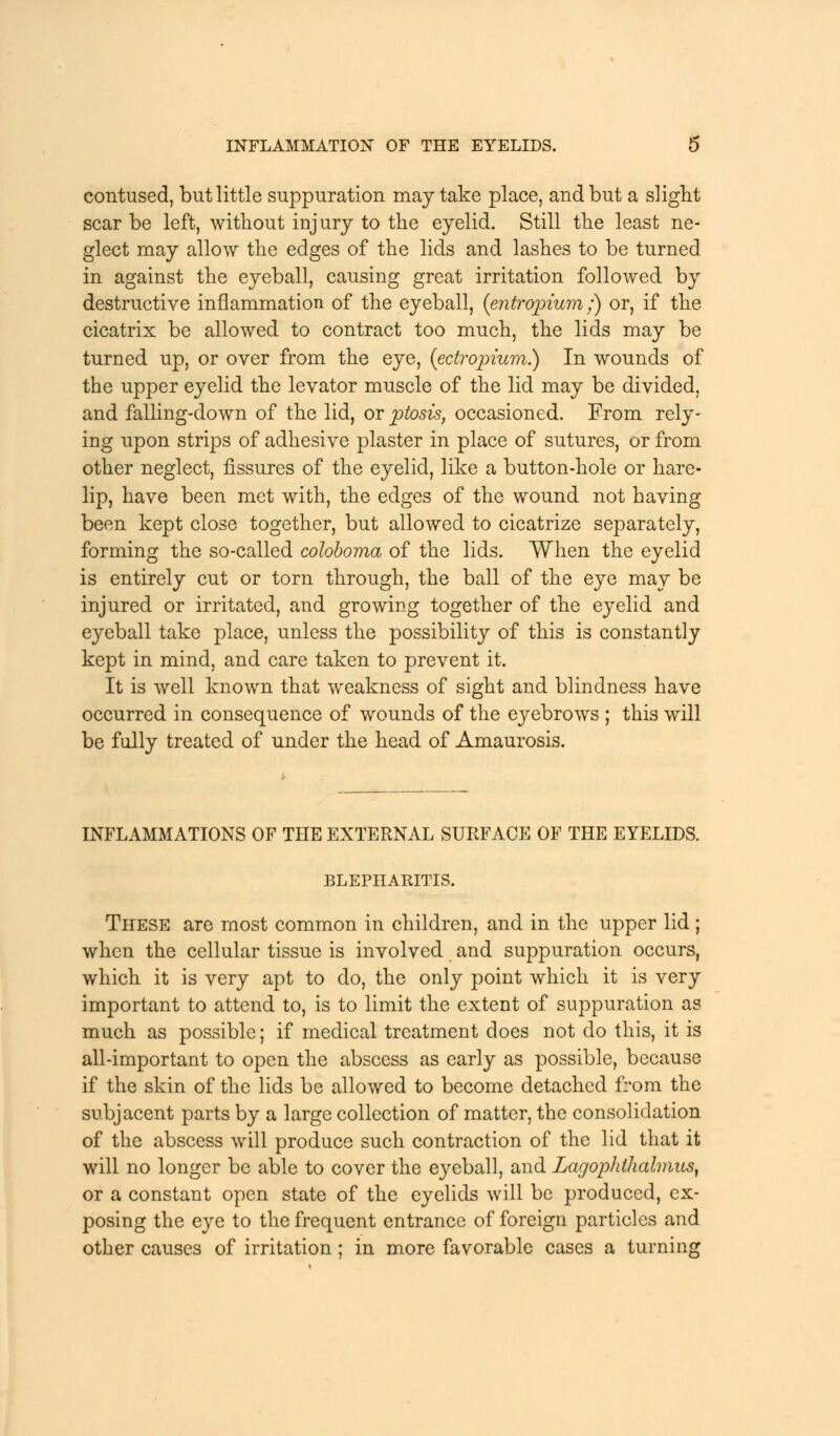 contused, but little suppuration may take place, and but a slight scar be left, without injury to the eyelid. Still the least ne- glect may allow the edges of the lids and lashes to be turned in against the eyeball, causing great irritation followed by destructive inflammation of the eyeball, (entropium;) or, if the cicatrix be allowed to contract too much, the lids may be turned up, or over from the eye, (ectropium.) In wounds of the upper eyelid the levator muscle of the lid may be divided, and falling-down of the lid, or ptosis, occasioned. From rely- ing upon strips of adhesive plaster in place of sutures, or from other neglect, fissures of the eyelid, like a button-hole or hare- lip, have been met with, the edges of the wound not having been kept close together, but allowed to cicatrize separately, forming the so-called coloboma of the lids. When the eyelid is entirely cut or torn through, the ball of the eye may be injured or irritated, and growing together of the eyelid and eyeball take place, unless the possibility of this is constantly kept in mind, and care taken to prevent it. It is well known that weakness of sight and blindness have occurred in consequence of wounds of the eyebrows ; this will be fully treated of under the head of Amaurosis. INFLAMMATIONS OF THE EXTERNAL SURFACE OF THE EYELIDS. BLEPHARITIS. These are most common in children, and in the upper lid ; when the cellular tissue is involved and suppuration occurs, which it is very apt to do, the only point which it is very important to attend to, is to limit the extent of suppuration as much as possible; if medical treatment does not do this, it is all-important to open the abscess as early as possible, because if the skin of the lids be allowed to become detached from the subjacent parts by a large collection of matter, the consolidation of the abscess will produce such contraction of the lid that it will no longer be able to cover the eyeball, and Lagophthalmus, or a constant open state of the eyelids will be produced, ex- posing the eye to the frequent entrance of foreign particles and other causes of irritation ; in more favorable cases a turning