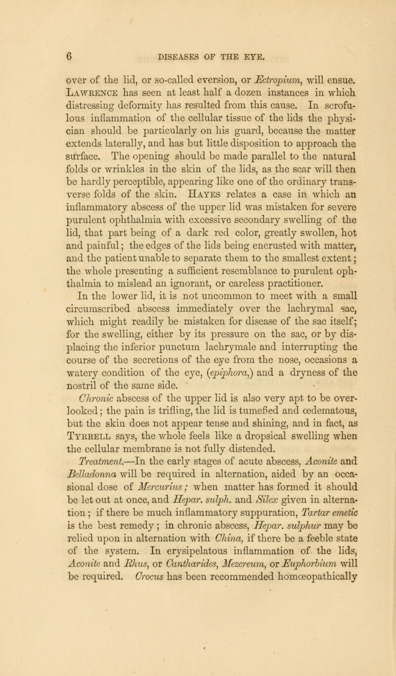 over of the lid, or so-called eversion, or Ectropium, will ensue. Lawrence has seen at least half a dozen instances in which distressing deformity has resulted from this cause. In scrofu- lous inflammation of the cellular tissue of the lids the physi- cian should be particularly on his guard, because the matter extends laterally, and has but little disposition to approach the surface. The opening should be made parallel to the natural folds or wrinkles in the skin of the lids, as the scar will then be hardly perceptible, appearing like one of the ordinary trans- verse folds of the skin. Hayes relates a case in which an inflammatory abscess of the upper lid was mistaken for severe purulent ophthalmia with excessive secondary swelling of the lid, that part being of a dark red color, greatly swollen, hot and painfull; the edges of the lids being encrusted with matter, and the patient unable to separate them to the smallest extent; the whole presenting a sufficient resemblance to purulent oph- thalmia to mislead an ignorant, or careless practitioner. In the lower lid, it is not uncommon to meet with a small circumscribed abscess immediately over the lachrymal sac, which might readily be mistaken for disease of the sac itself; for the swelling, either by its pressure on the sac, or by dis- placing the inferior punctum lachrymale and interrupting the course of the secretions of the eye from the nose, occasions a watery condition of the eye, (epiphora,) and a dryness of the nostril of the same side. Chronic abscess of the upper lid is also very apt to be over- looked; the pain is trifling, the lid is tumefied and oedematous, but the skin does not appear tense and shining, and in fact, as Tyrrell says, the whole feels like a dropsical swelling when the cellular membrane is not fully distended. Treatment—In the early stages of acute abscess, Aconite and Belladonna will be required in alternation, aided by an occa- sional dose of Mercurius; when matter has formed it should be let out at once, and Hepar. sulph. and Silex given in alterna- tion ; if there be much inflammatory suppuration, Tartar emetic is the best remedy ; in chronic abscess, Hepar. sulphur may be relied upon in alternation with China, if there be a feeble state of the system. In erysipelatous inflammation of the lids, Aconite and Rhus, or Cantharides, Mezereum, or Euphorbium will be required. Crocus has been recommended homoeopathically