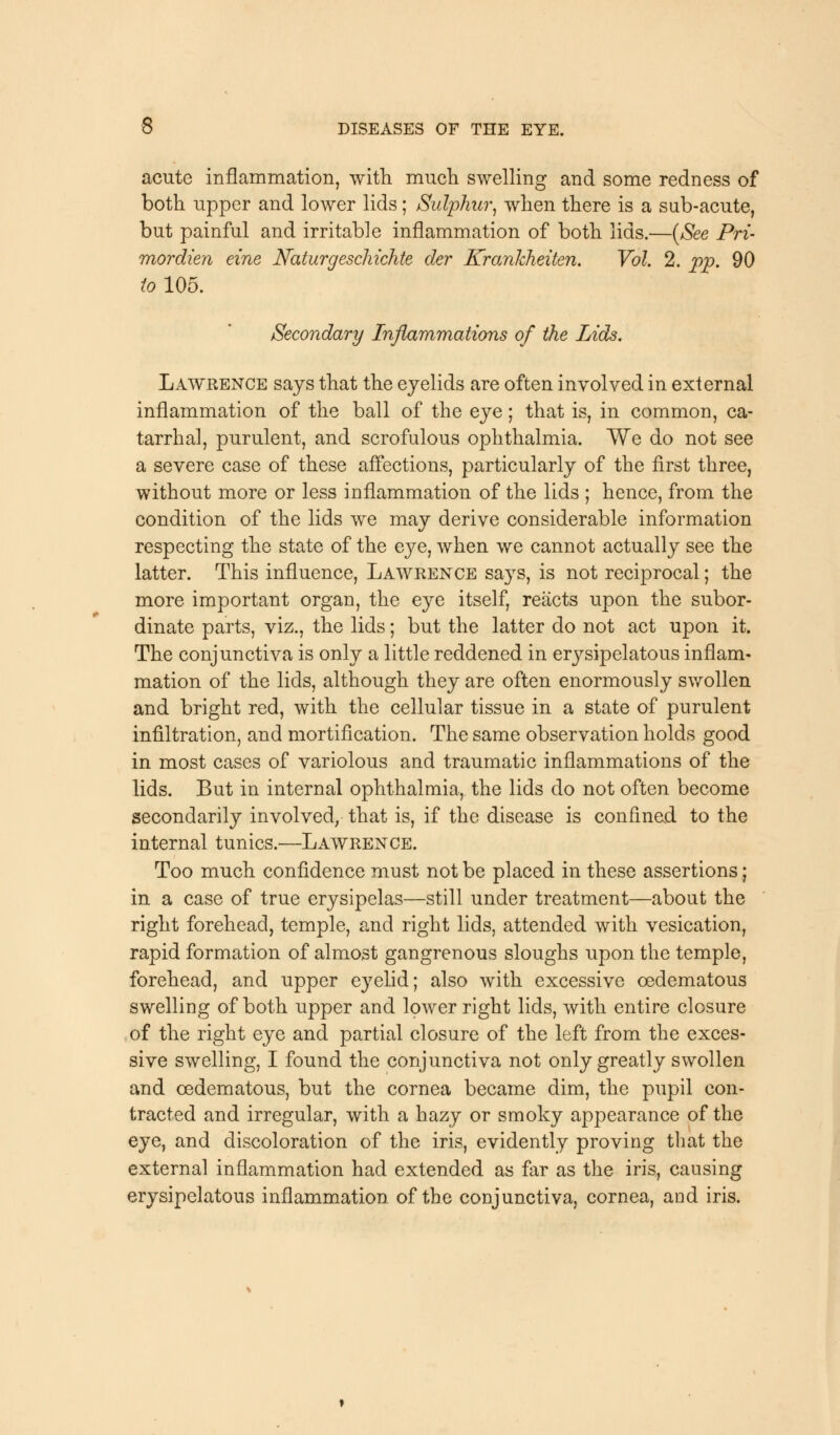 acute inflammation, with much swelling and some redness of both upper and lower lids; Sulphur, when there is a sub-acute, but painful and irritable inflammation of both lids.—(See Pri- mordien eine Naturgeschichte der Krankheiten. Vol. 2. pp. 90 to 105. Secondary Inflammations of the Lids. Lawrence says that the eyelids are often involved in external inflammation of the ball of the eye; that is, in common, ca- tarrhal, purulent, and scrofulous ophthalmia. We do not see a severe case of these affections, particularly of the first three, without more or less inflammation of the lids ; hence, from the condition of the lids we may derive considerable information respecting the state of the eye, when we cannot actually see the latter. This influence, Lawrence says, is not reciprocal; the more important organ, the eye itself, reacts upon the subor- dinate parts, viz., the lids; but the latter do not act upon it. The conjunctiva is only a little reddened in erysipelatous inflam- mation of the lids, although they are often enormously swollen and bright red, with the cellular tissue in a state of purulent infiltration, and mortification. The same observation holds good in most cases of variolous and traumatic inflammations of the lids. But in internal ophthalmia, the lids do not often become secondarily involved, that is, if the disease is confined to the internal tunics.—Lawrence. Too much confidence must not be placed in these assertions; in a case of true erysipelas—still under treatment—about the right forehead, temple, and right lids, attended with vesication, rapid formation of almost gangrenous sloughs upon the temple, forehead, and upper eyelid; also with excessive cedematous swelling of both upper and lower right lids, with entire closure of the right eye and partial closure of the left from the exces- sive swelling, I found the conjunctiva not only greatly swollen and cedematous, but the cornea became dim, the pupil con- tracted and irregular, with a hazy or smoky appearance of the eye, and discoloration of the iris, evidently proving that the external inflammation had extended as far as the iris, causing erysipelatous inflammation of the conjunctiva, cornea, and iris.